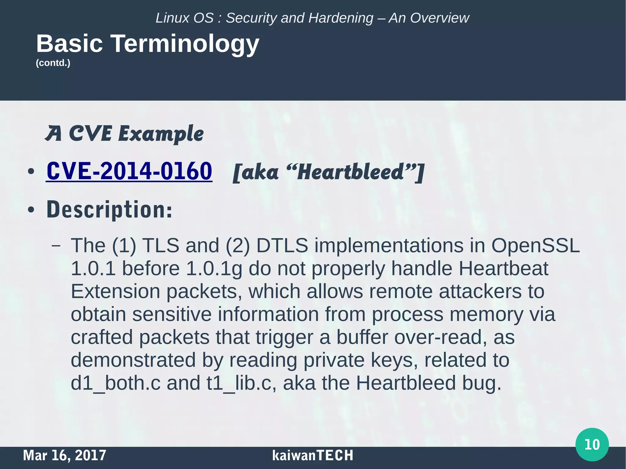 Mar 16, 2017 kaiwanTECH
10
Linux OS : Security and Hardening – An Overview
Basic Terminology
(contd.)
A CVE Example
● CVE-2014-0160 [aka “Heartbleed”]
● Description:
– The (1) TLS and (2) DTLS implementations in OpenSSL
1.0.1 before 1.0.1g do not properly handle Heartbeat
Extension packets, which allows remote attackers to
obtain sensitive information from process memory via
crafted packets that trigger a buffer over-read, as
demonstrated by reading private keys, related to
d1_both.c and t1_lib.c, aka the Heartbleed bug.
 