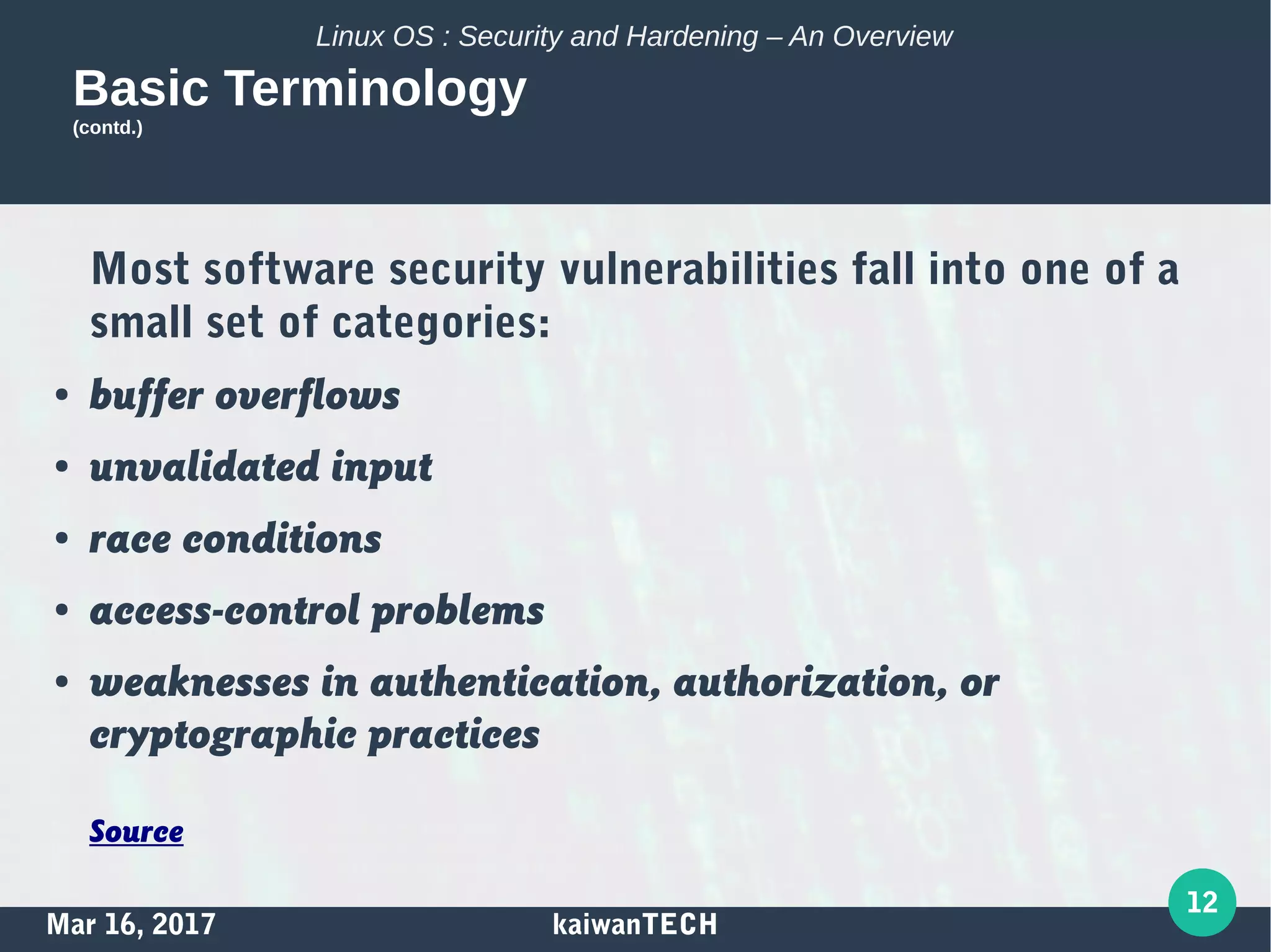 Mar 16, 2017 kaiwanTECH
12
Linux OS : Security and Hardening – An Overview
Basic Terminology
(contd.)
Most software security vulnerabilities fall into one of a
small set of categories:
● buffer overflows
● unvalidated input
● race conditions
● access-control problems
● weaknesses in authentication, authorization, or
cryptographic practices
Source
 