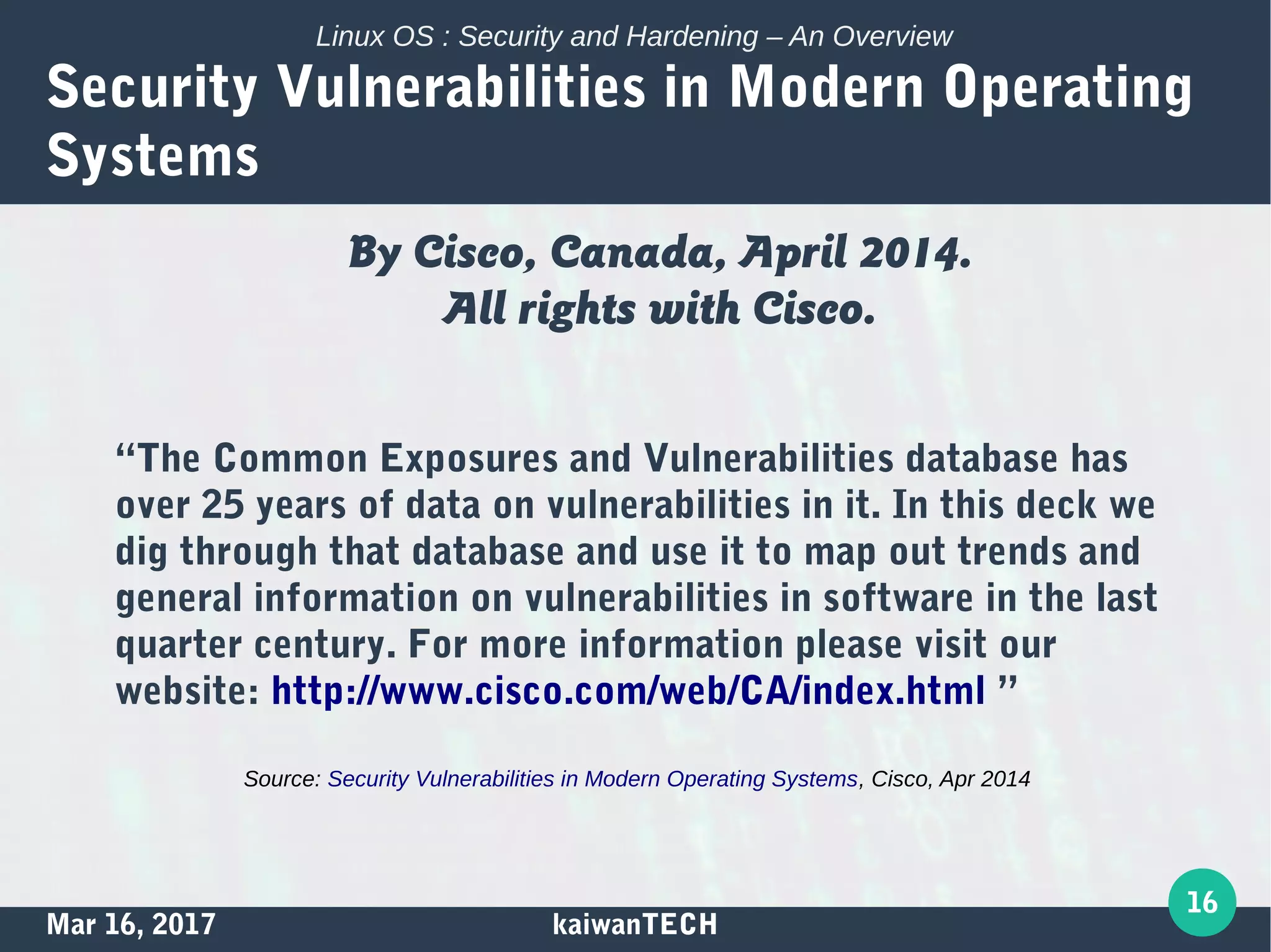 Mar 16, 2017 kaiwanTECH
16
Linux OS : Security and Hardening – An Overview
Security Vulnerabilities in Modern Operating
Systems
By Cisco, Canada, April 2014.
All rights with Cisco.
“The Common Exposures and Vulnerabilities database has
over 25 years of data on vulnerabilities in it. In this deck we
dig through that database and use it to map out trends and
general information on vulnerabilities in software in the last
quarter century. For more information please visit our
website: http://www.cisco.com/web/CA/index.html ”
Source: Security Vulnerabilities in Modern Operating Systems, Cisco, Apr 2014
 