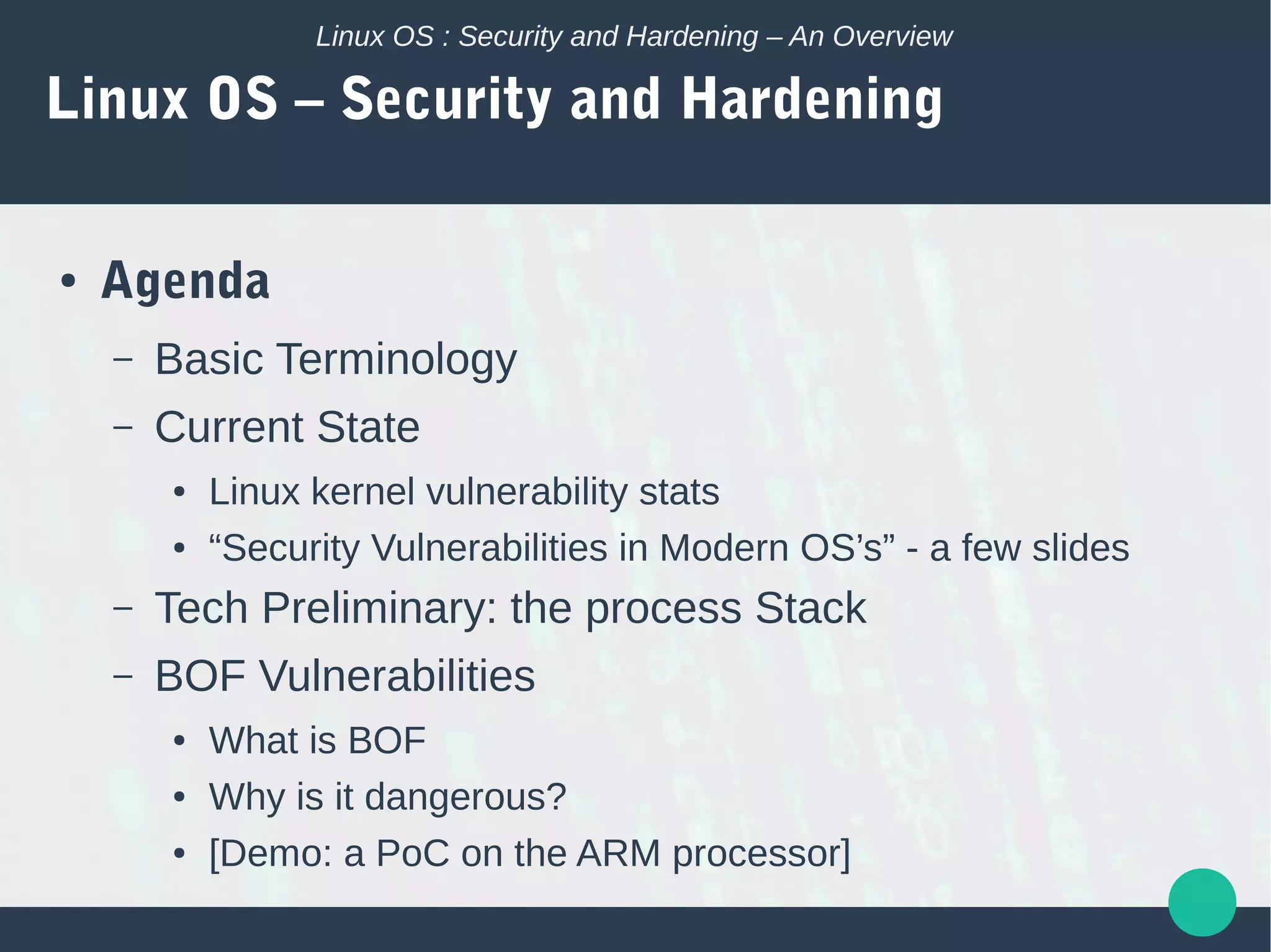 Linux OS : Security and Hardening – An Overview
Linux OS – Security and Hardening
● Agenda
– Basic Terminology
– Current State
● Linux kernel vulnerability stats
● “Security Vulnerabilities in Modern OS’s” - a few slides
– Tech Preliminary: the process Stack
– BOF Vulnerabilities
● What is BOF
● Why is it dangerous?
● [Demo: a PoC on the ARM processor]
 