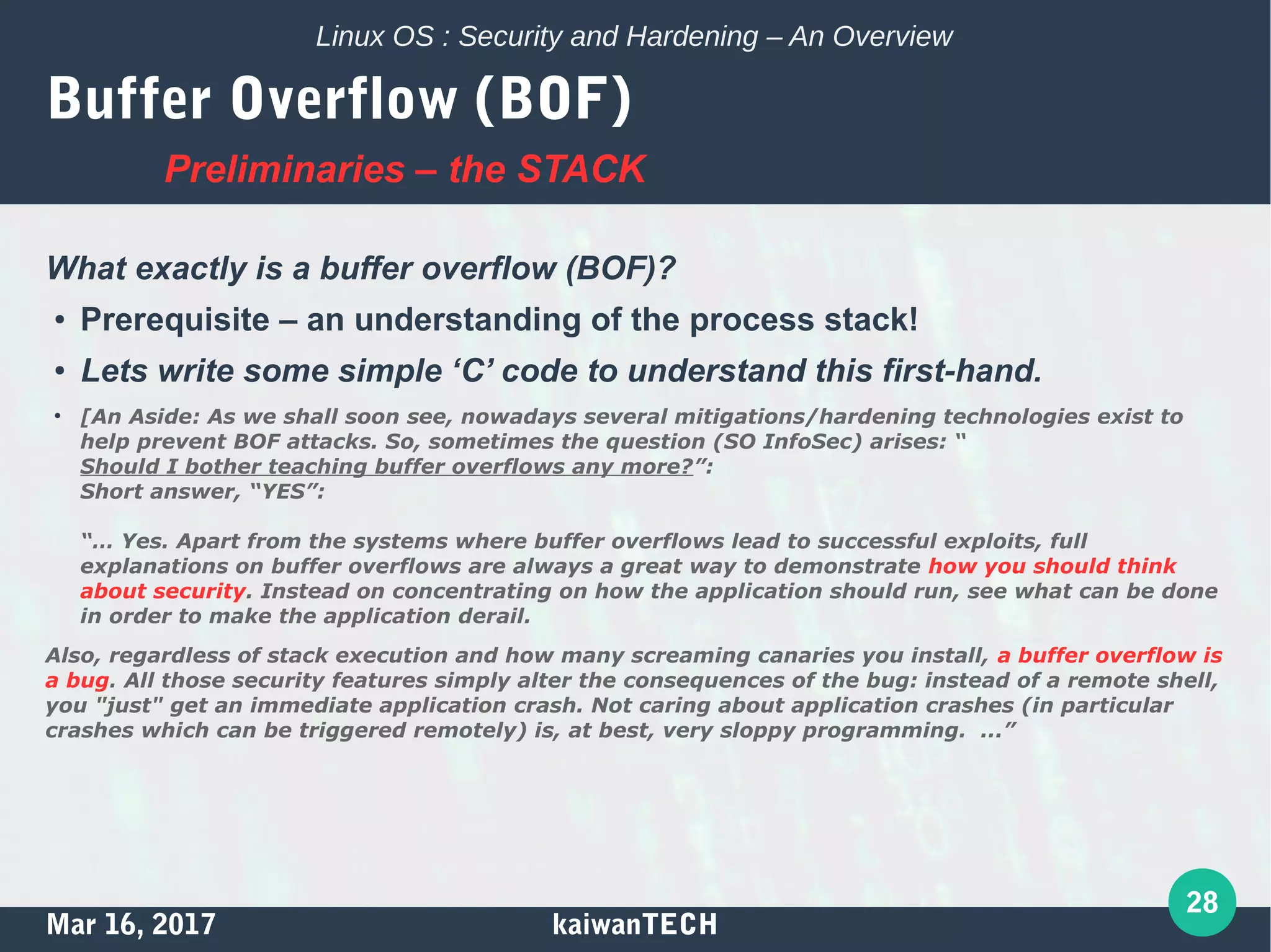 Mar 16, 2017 kaiwanTECH
28
Linux OS : Security and Hardening – An Overview
Buffer Overflow (BOF)
What exactly is a buffer overflow (BOF)?
●
Prerequisite – an understanding of the process stack!
●
Lets write some simple ‘C’ code to understand this first-hand.
●
[An Aside: As we shall soon see, nowadays several mitigations/hardening technologies exist to
help prevent BOF attacks. So, sometimes the question (SO InfoSec) arises: “
Should I bother teaching buffer overflows any more?”:
Short answer, “YES”:
“… Yes. Apart from the systems where buffer overflows lead to successful exploits, full
explanations on buffer overflows are always a great way to demonstrate how you should think
about security. Instead on concentrating on how the application should run, see what can be done
in order to make the application derail.
Also, regardless of stack execution and how many screaming canaries you install, a buffer overflow is
a bug. All those security features simply alter the consequences of the bug: instead of a remote shell,
you "just" get an immediate application crash. Not caring about application crashes (in particular
crashes which can be triggered remotely) is, at best, very sloppy programming. ...”
Preliminaries – the STACK
 