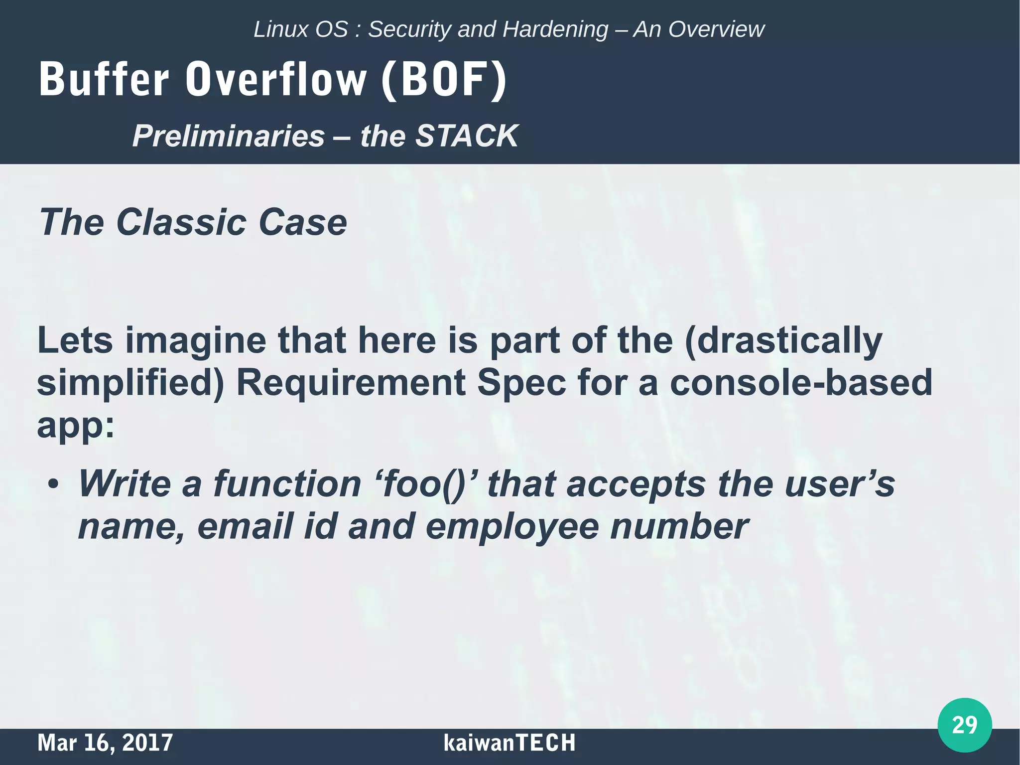 Mar 16, 2017 kaiwanTECH
29
Linux OS : Security and Hardening – An Overview
Buffer Overflow (BOF)
The Classic Case
Lets imagine that here is part of the (drastically
simplified) Requirement Spec for a console-based
app:
● Write a function ‘foo()’ that accepts the user’s
name, email id and employee number
Preliminaries – the STACK
 