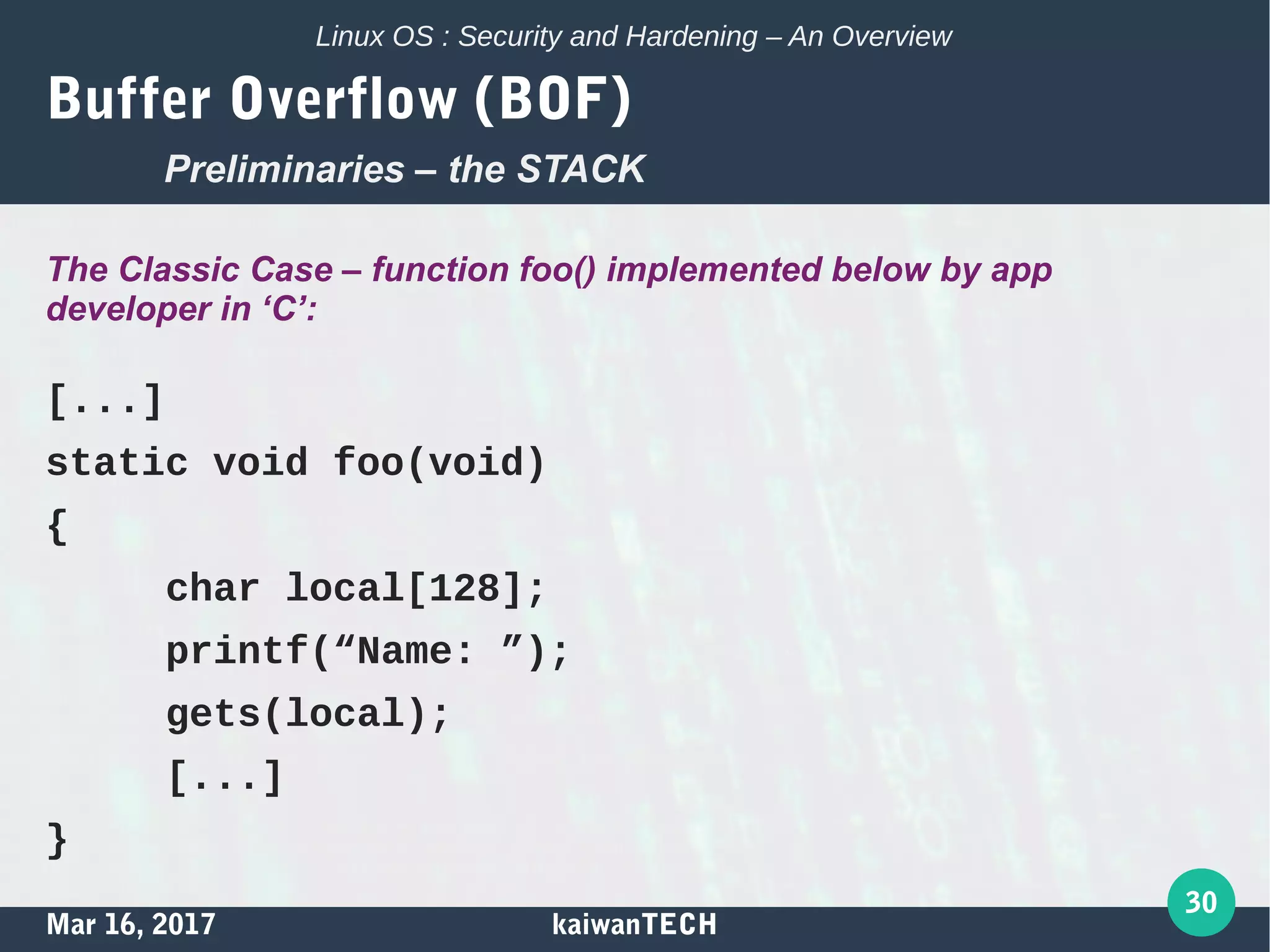 Mar 16, 2017 kaiwanTECH
30
Linux OS : Security and Hardening – An Overview
Buffer Overflow (BOF)
The Classic Case – function foo() implemented below by app
developer in ‘C’:
[...]
static void foo(void)
{
char local[128];
printf(“Name: ”);
gets(local);
[...]
}
Preliminaries – the STACK
 