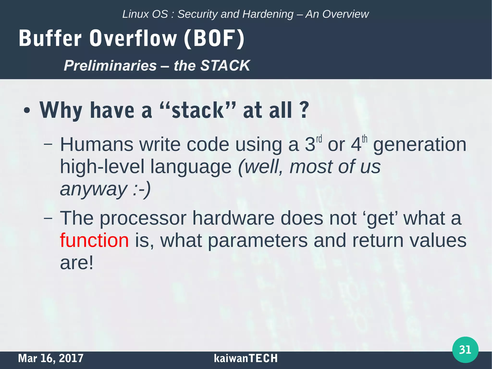 Mar 16, 2017 kaiwanTECH
31
Linux OS : Security and Hardening – An Overview
Buffer Overflow (BOF)
● Why have a “stack” at all ?
– Humans write code using a 3rd
or 4th
generation
high-level language (well, most of us
anyway :-)
– The processor hardware does not ‘get’ what a
function is, what parameters and return values
are!
Preliminaries – the STACK
 