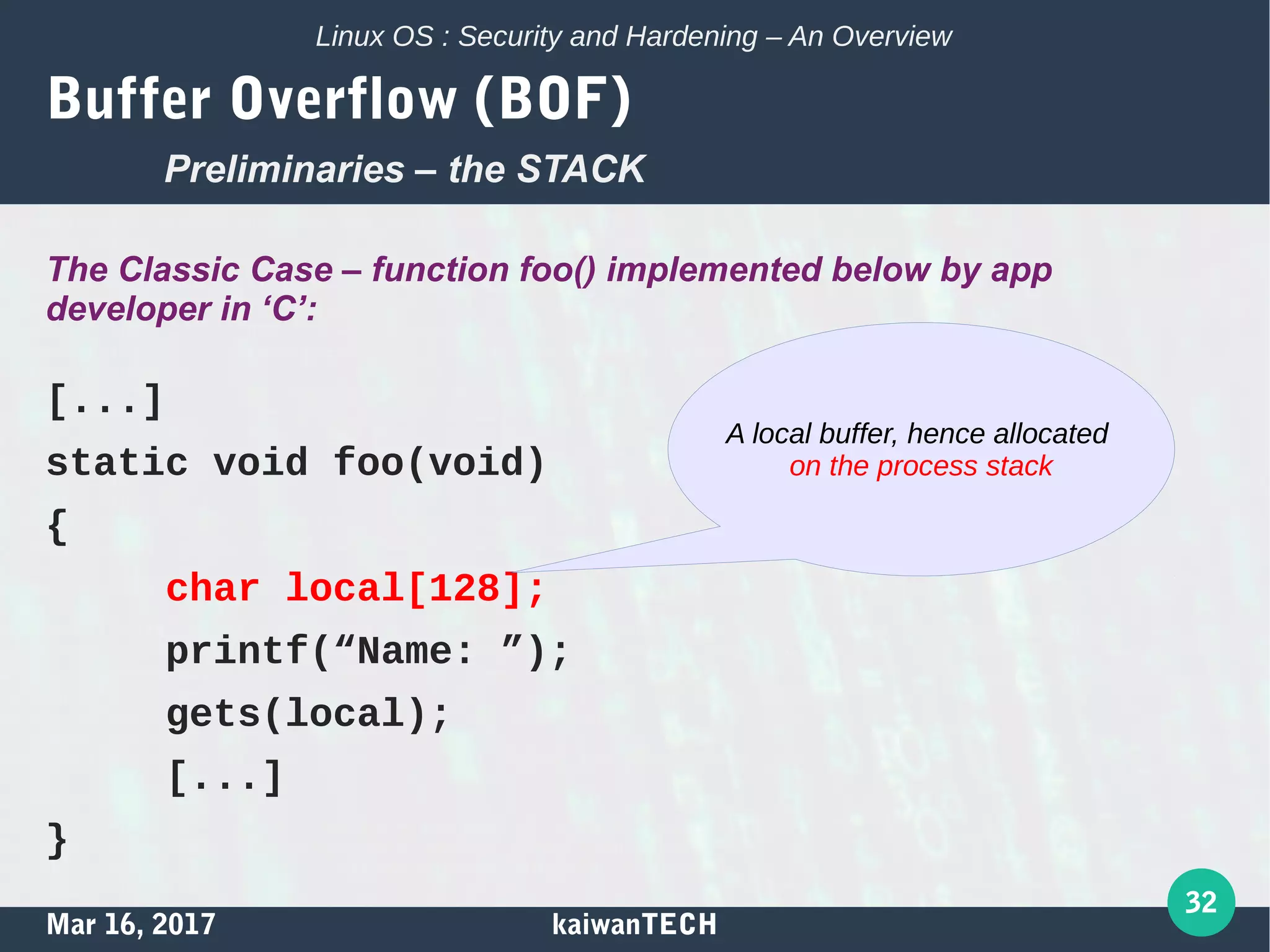 Mar 16, 2017 kaiwanTECH
32
Linux OS : Security and Hardening – An Overview
Buffer Overflow (BOF)
The Classic Case – function foo() implemented below by app
developer in ‘C’:
[...]
static void foo(void)
{
char local[128];
printf(“Name: ”);
gets(local);
[...]
}
A local buffer, hence allocated
on the process stack
Preliminaries – the STACK
 