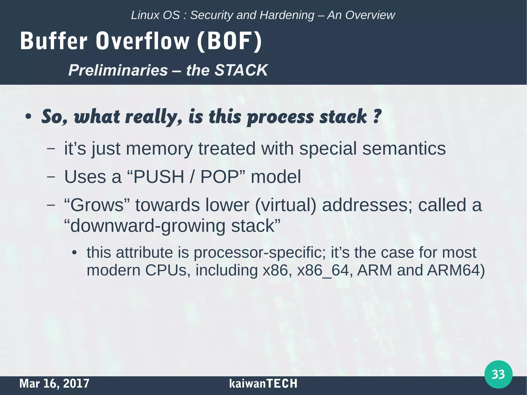 Mar 16, 2017 kaiwanTECH
33
Linux OS : Security and Hardening – An Overview
Buffer Overflow (BOF)
● So, what really, is this process stack ?
– it’s just memory treated with special semantics
– Uses a “PUSH / POP” model
– “Grows” towards lower (virtual) addresses; called a
“downward-growing stack”
● this attribute is processor-specific; it’s the case for most
modern CPUs, including x86, x86_64, ARM and ARM64)
Preliminaries – the STACK
 