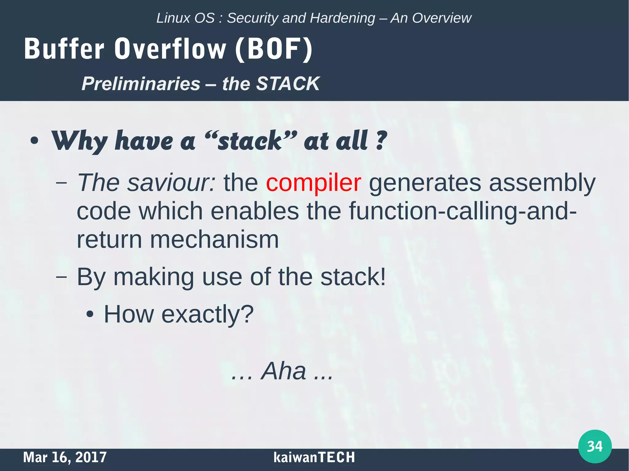 Mar 16, 2017 kaiwanTECH
34
Linux OS : Security and Hardening – An Overview
Buffer Overflow (BOF)
● Why have a “stack” at all ?
– The saviour: the compiler generates assembly
code which enables the function-calling-and-
return mechanism
– By making use of the stack!
● How exactly?
… Aha ...
Preliminaries – the STACK
 