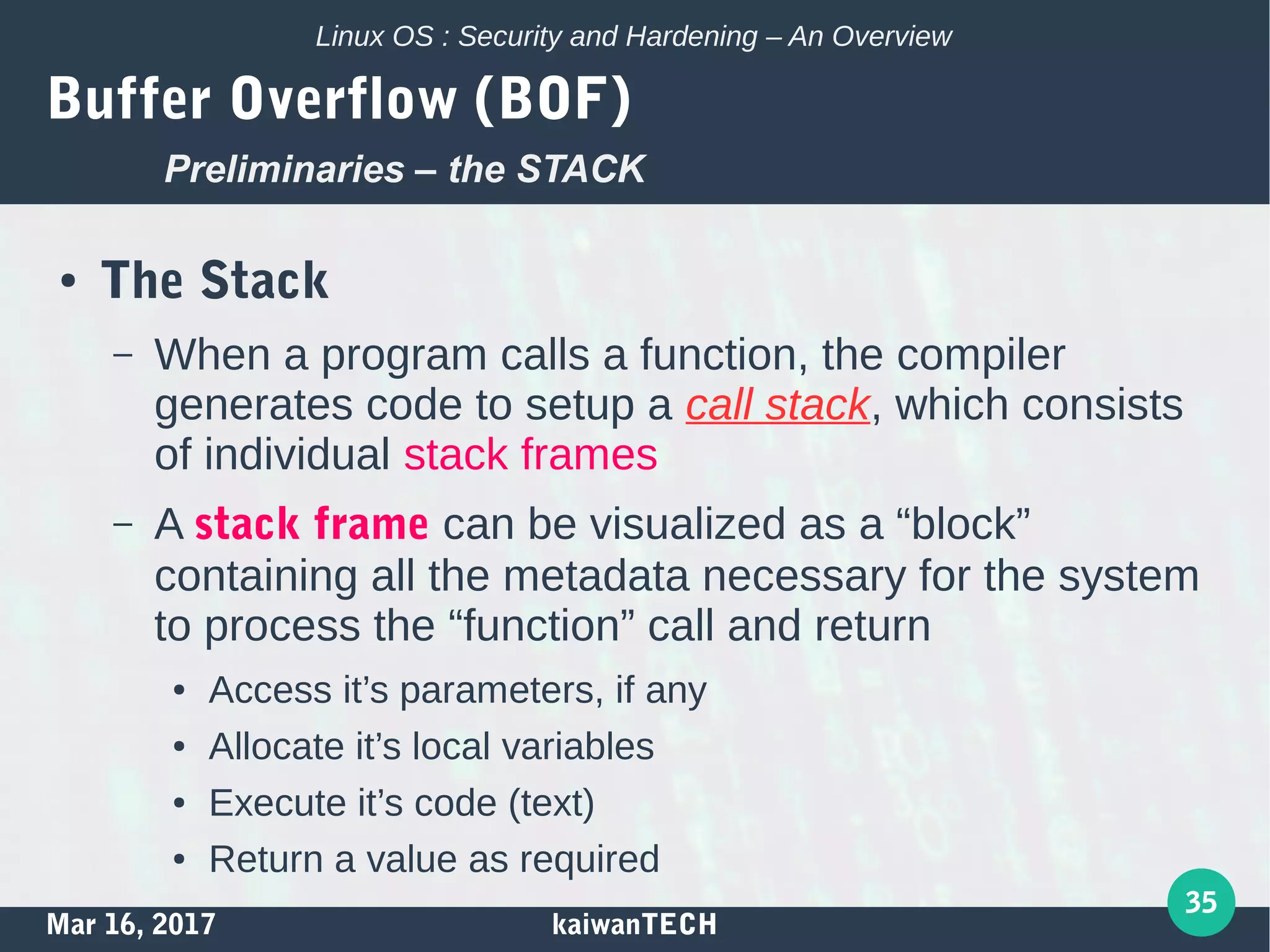 Mar 16, 2017 kaiwanTECH
35
Linux OS : Security and Hardening – An Overview
Buffer Overflow (BOF)
● The Stack
– When a program calls a function, the compiler
generates code to setup a call stack, which consists
of individual stack frames
– A stack frame can be visualized as a “block”
containing all the metadata necessary for the system
to process the “function” call and return
● Access it’s parameters, if any
● Allocate it’s local variables
● Execute it’s code (text)
● Return a value as required
Preliminaries – the STACK
 