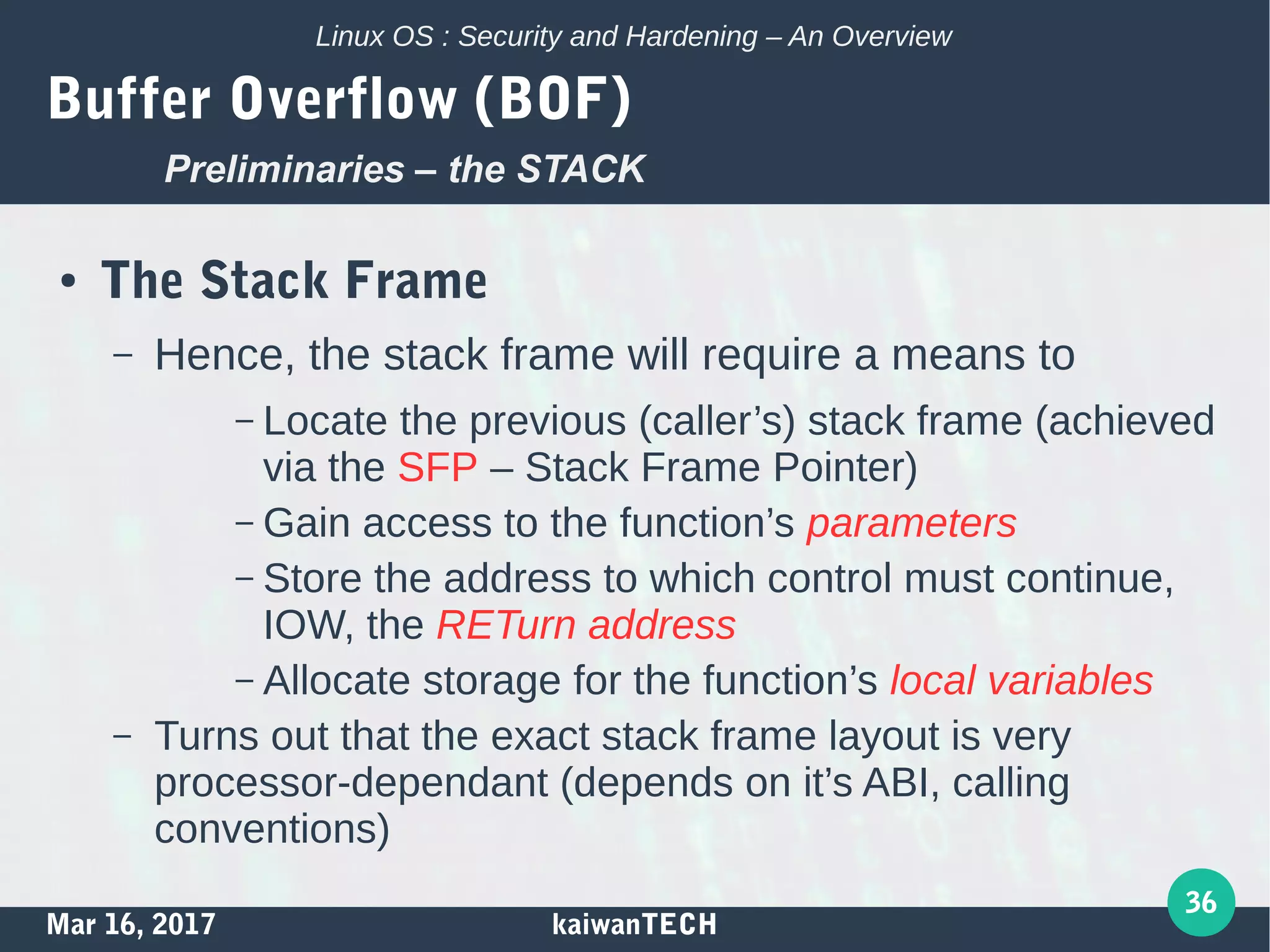Mar 16, 2017 kaiwanTECH
36
Linux OS : Security and Hardening – An Overview
Buffer Overflow (BOF)
● The Stack Frame
– Hence, the stack frame will require a means to
– Locate the previous (caller’s) stack frame (achieved
via the SFP – Stack Frame Pointer)
– Gain access to the function’s parameters
– Store the address to which control must continue,
IOW, the RETurn address
– Allocate storage for the function’s local variables
– Turns out that the exact stack frame layout is very
processor-dependant (depends on it’s ABI, calling
conventions)
Preliminaries – the STACK
 