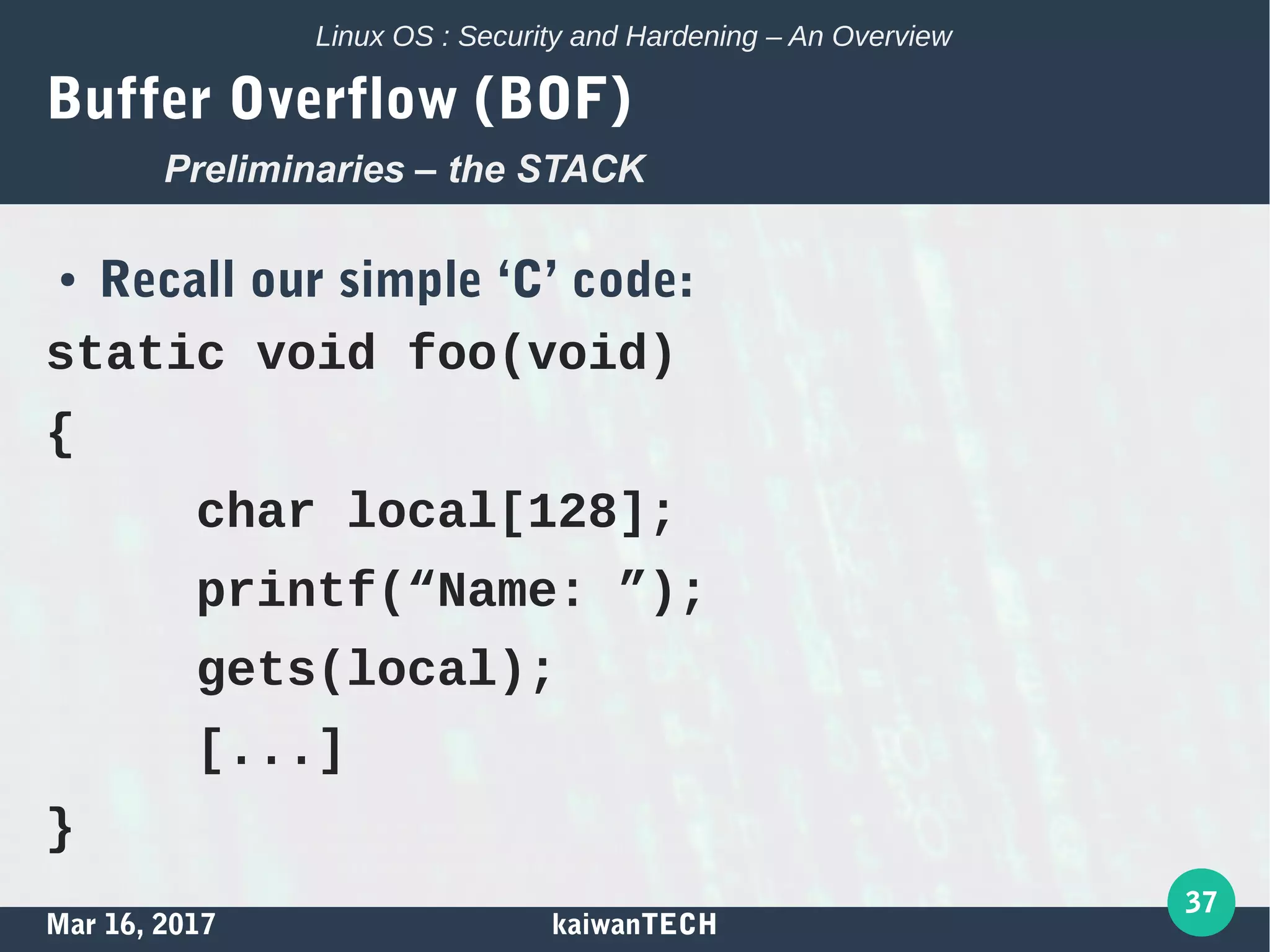 Mar 16, 2017 kaiwanTECH
37
Linux OS : Security and Hardening – An Overview
Buffer Overflow (BOF)
● Recall our simple ‘C’ code:
static void foo(void)
{
char local[128];
printf(“Name: ”);
gets(local);
[...]
}
Preliminaries – the STACK
 