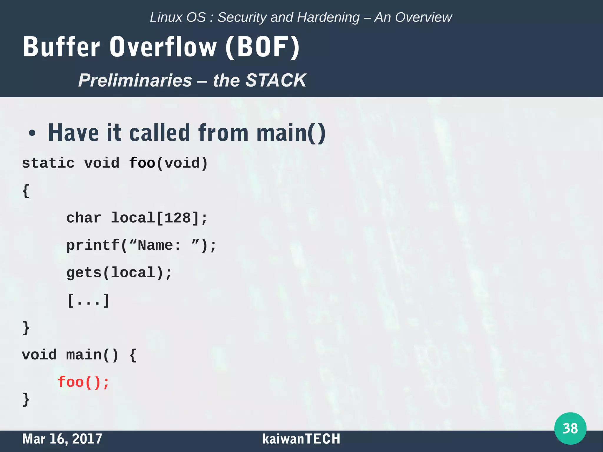 Mar 16, 2017 kaiwanTECH
38
Linux OS : Security and Hardening – An Overview
Buffer Overflow (BOF)
● Have it called from main()
static void foo(void)
{
char local[128];
printf(“Name: ”);
gets(local);
[...]
}
void main() {
foo();
}
Preliminaries – the STACK
 