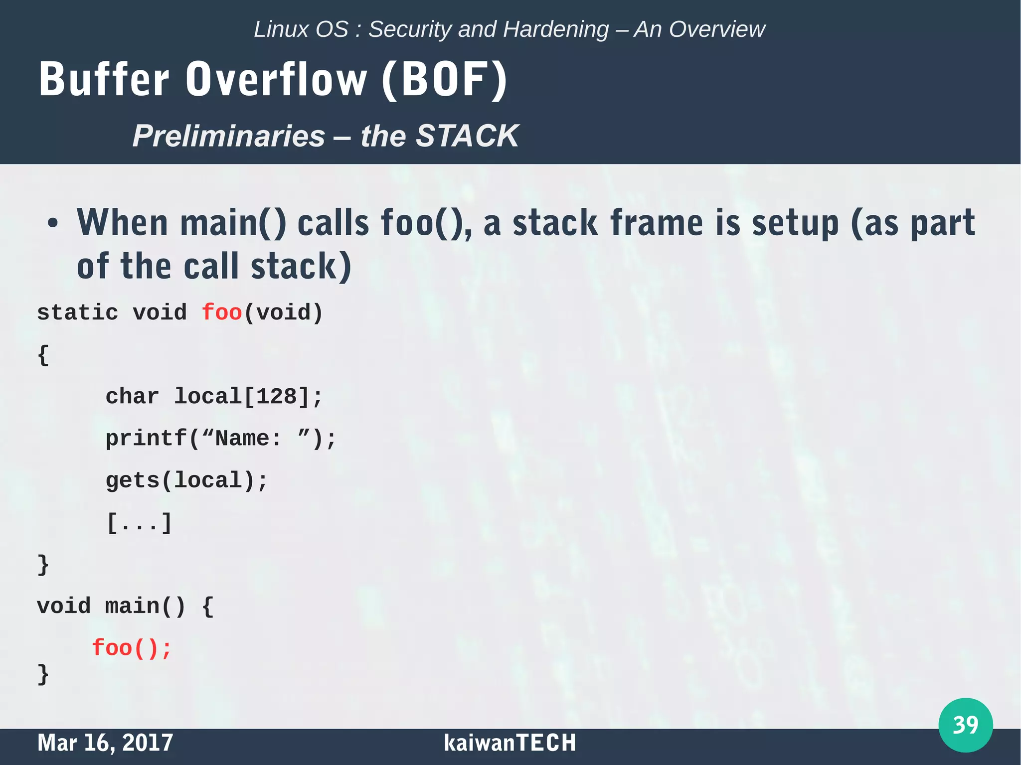 Mar 16, 2017 kaiwanTECH
39
Linux OS : Security and Hardening – An Overview
Buffer Overflow (BOF)
● When main() calls foo(), a stack frame is setup (as part
of the call stack)
static void foo(void)
{
char local[128];
printf(“Name: ”);
gets(local);
[...]
}
void main() {
foo();
}
Preliminaries – the STACK
 