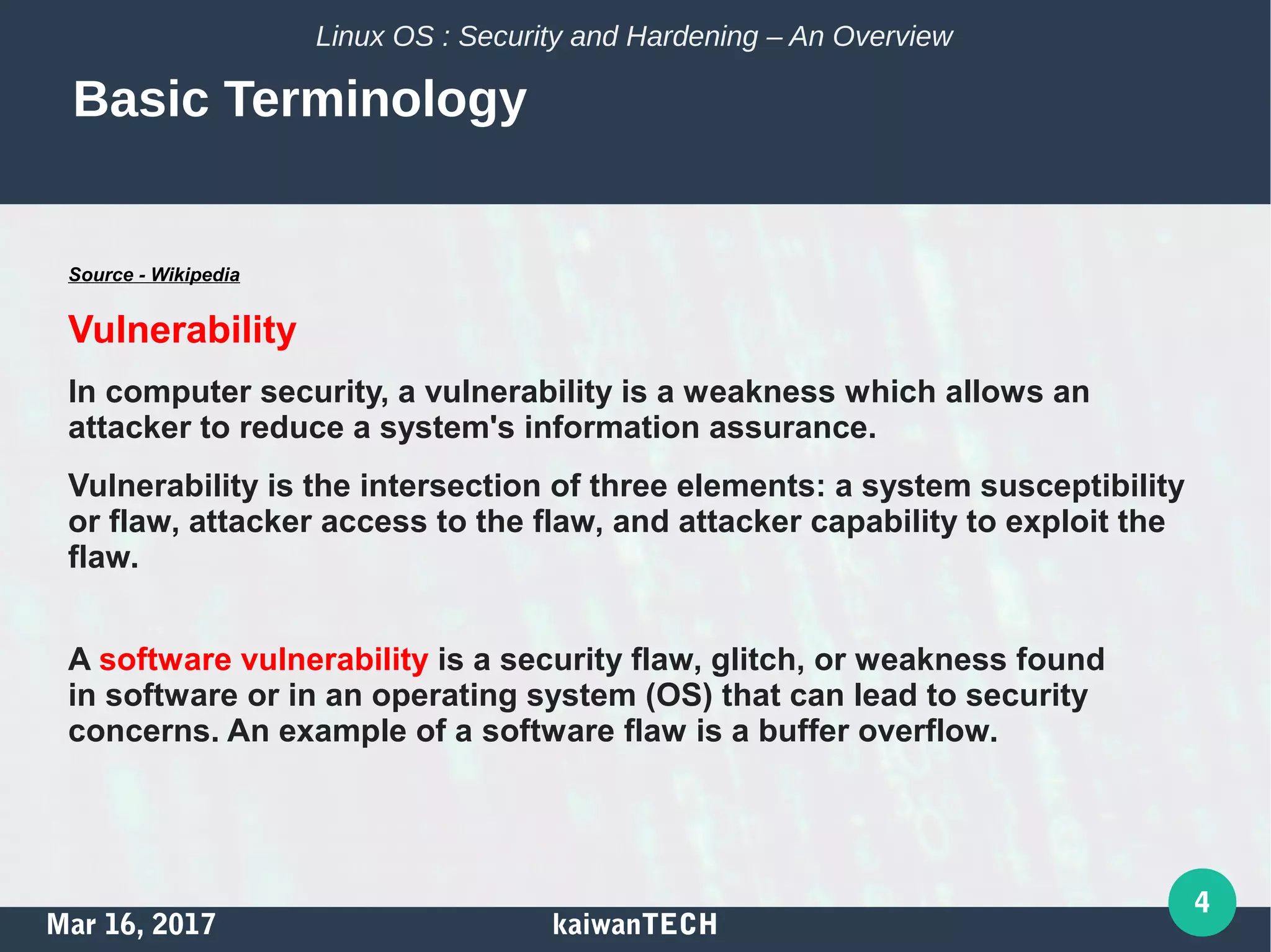 Mar 16, 2017 kaiwanTECH
4
Linux OS : Security and Hardening – An Overview
Basic Terminology
Source - Wikipedia
Vulnerability
In computer security, a vulnerability is a weakness which allows an
attacker to reduce a system's information assurance.
Vulnerability is the intersection of three elements: a system susceptibility
or flaw, attacker access to the flaw, and attacker capability to exploit the
flaw.
A software vulnerability is a security flaw, glitch, or weakness found
in software or in an operating system (OS) that can lead to security
concerns. An example of a software flaw is a buffer overflow.
 