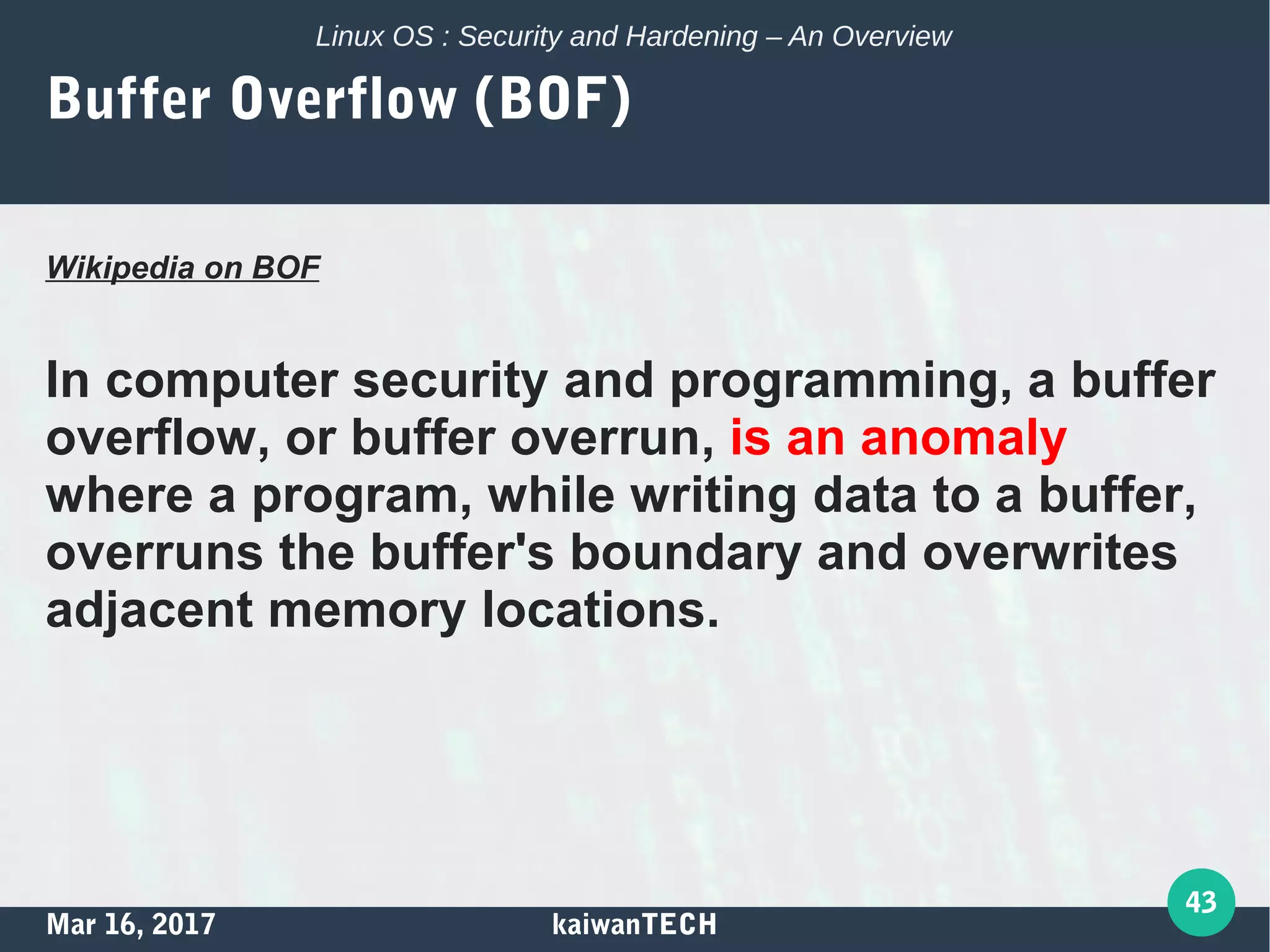 Mar 16, 2017 kaiwanTECH
43
Linux OS : Security and Hardening – An Overview
Buffer Overflow (BOF)
Wikipedia on BOF
In computer security and programming, a buffer
overflow, or buffer overrun, is an anomaly
where a program, while writing data to a buffer,
overruns the buffer's boundary and overwrites
adjacent memory locations.
 