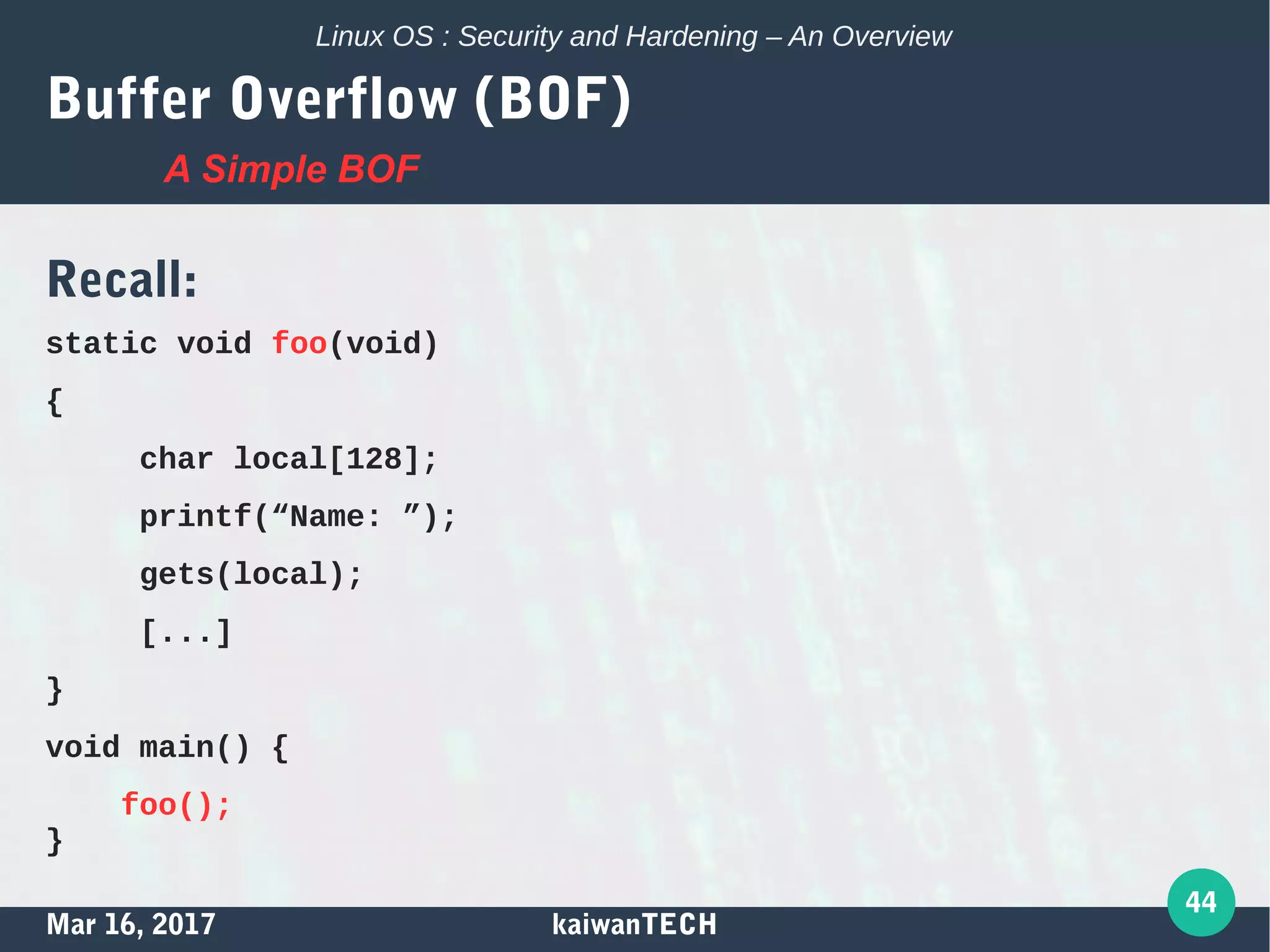 Mar 16, 2017 kaiwanTECH
44
Linux OS : Security and Hardening – An Overview
Buffer Overflow (BOF)
Recall:
static void foo(void)
{
char local[128];
printf(“Name: ”);
gets(local);
[...]
}
void main() {
foo();
}
A Simple BOF
 