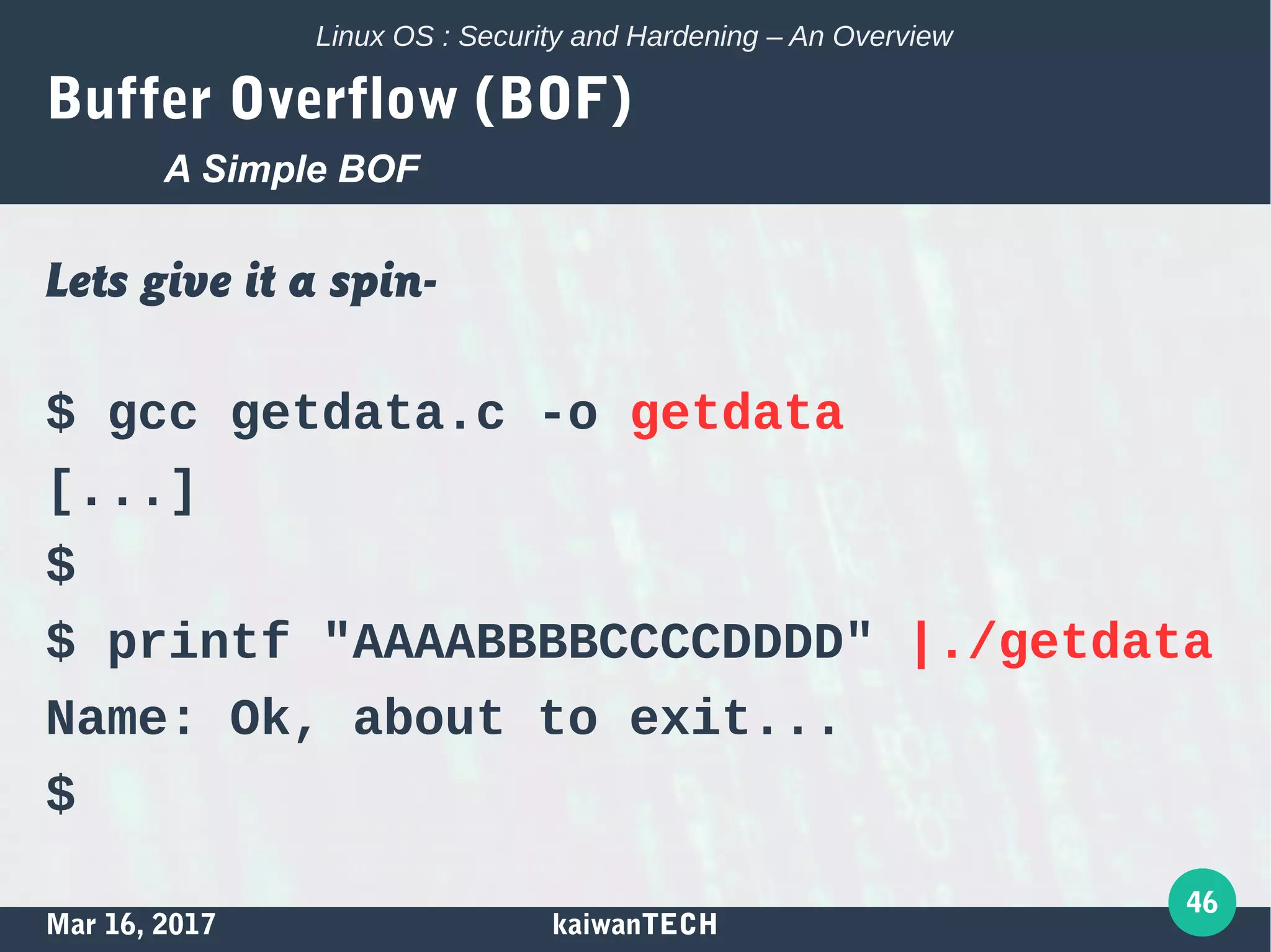 Mar 16, 2017 kaiwanTECH
46
Linux OS : Security and Hardening – An Overview
Buffer Overflow (BOF)
Lets give it a spin-
$ gcc getdata.c -o getdata
[...]
$
$ printf "AAAABBBBCCCCDDDD" |./getdata
Name: Ok, about to exit...
$
A Simple BOF
 