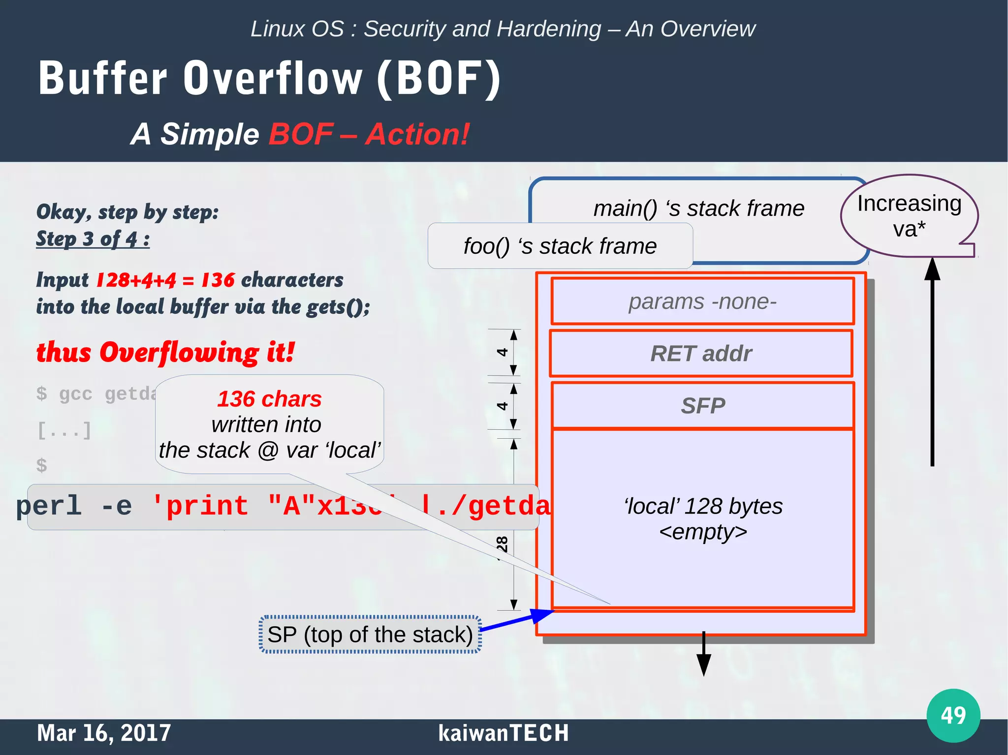 Mar 16, 2017 kaiwanTECH
49
Linux OS : Security and Hardening – An Overview
Buffer Overflow (BOF)
Okay, step by step:
Step 3 of 4 :
Input 128+4+4 = 136 characters
into the local buffer via the gets();
thus Overflowing it!
$ gcc getdata.c -o getdata
[...]
$
$ printf "AAAABBBBCCCCDDDD"
AAAABBBBCCCCDDDD$
A Simple BOF – Action!
0x41414141 0x41414141
[...]
0x41414141 0x41414141
0x41414141 0x41414141
0x41414141 0x41414141
0x41414141 0x41414141
main() ‘s stack frame
foo() ‘s stack frame
params -none-
RET addr
SFP
SP (top of the stack)
4128bytes4perl -e 'print "A"x136' |./getdata ‘local’ 128 bytes
<empty>
136 chars
written into
the stack @ var ‘local’
Increasing
va*
 