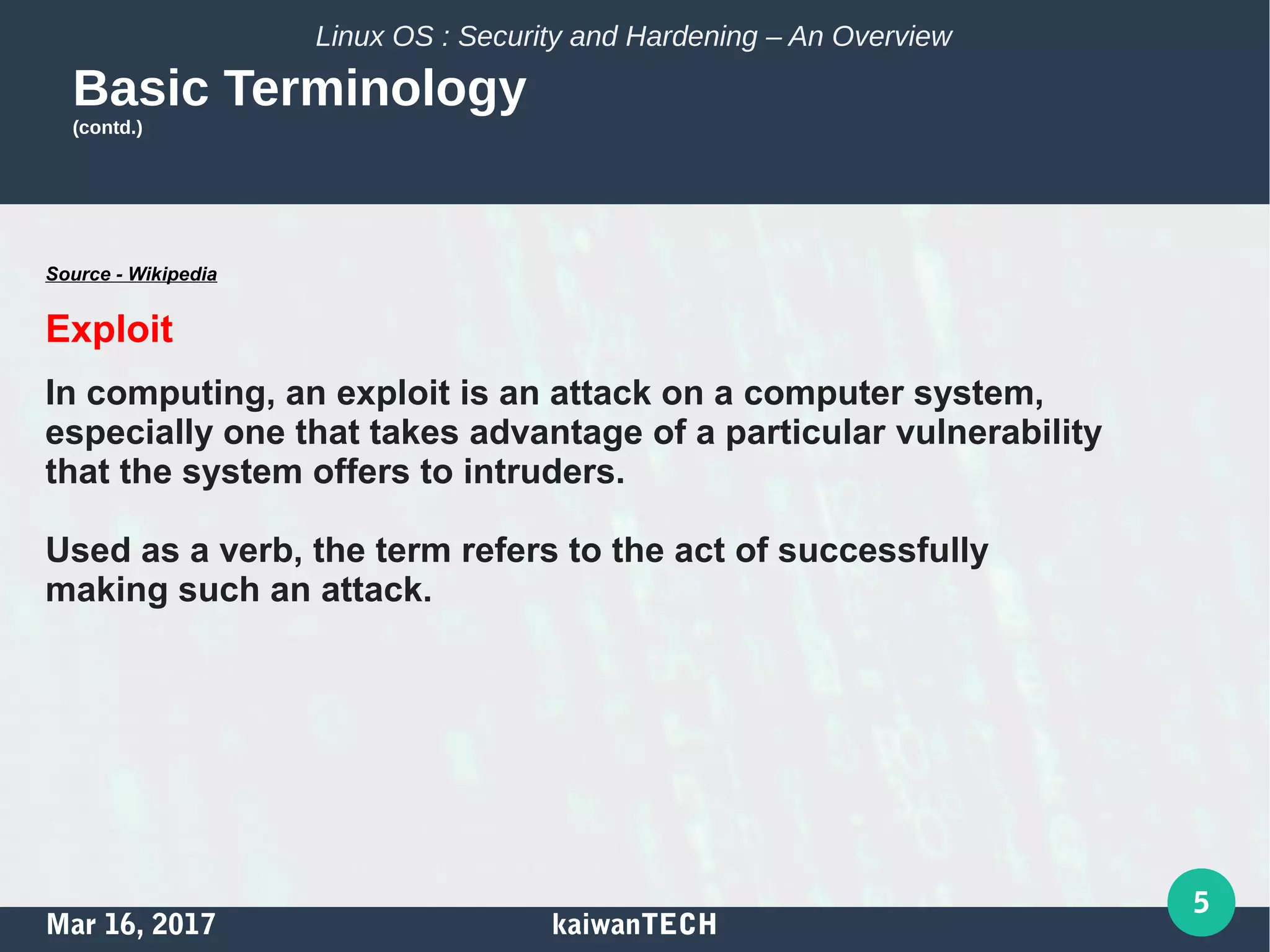 Mar 16, 2017 kaiwanTECH
5
Linux OS : Security and Hardening – An Overview
Basic Terminology
(contd.)
Source - Wikipedia
Exploit
In computing, an exploit is an attack on a computer system,
especially one that takes advantage of a particular vulnerability
that the system offers to intruders.
Used as a verb, the term refers to the act of successfully
making such an attack.
 