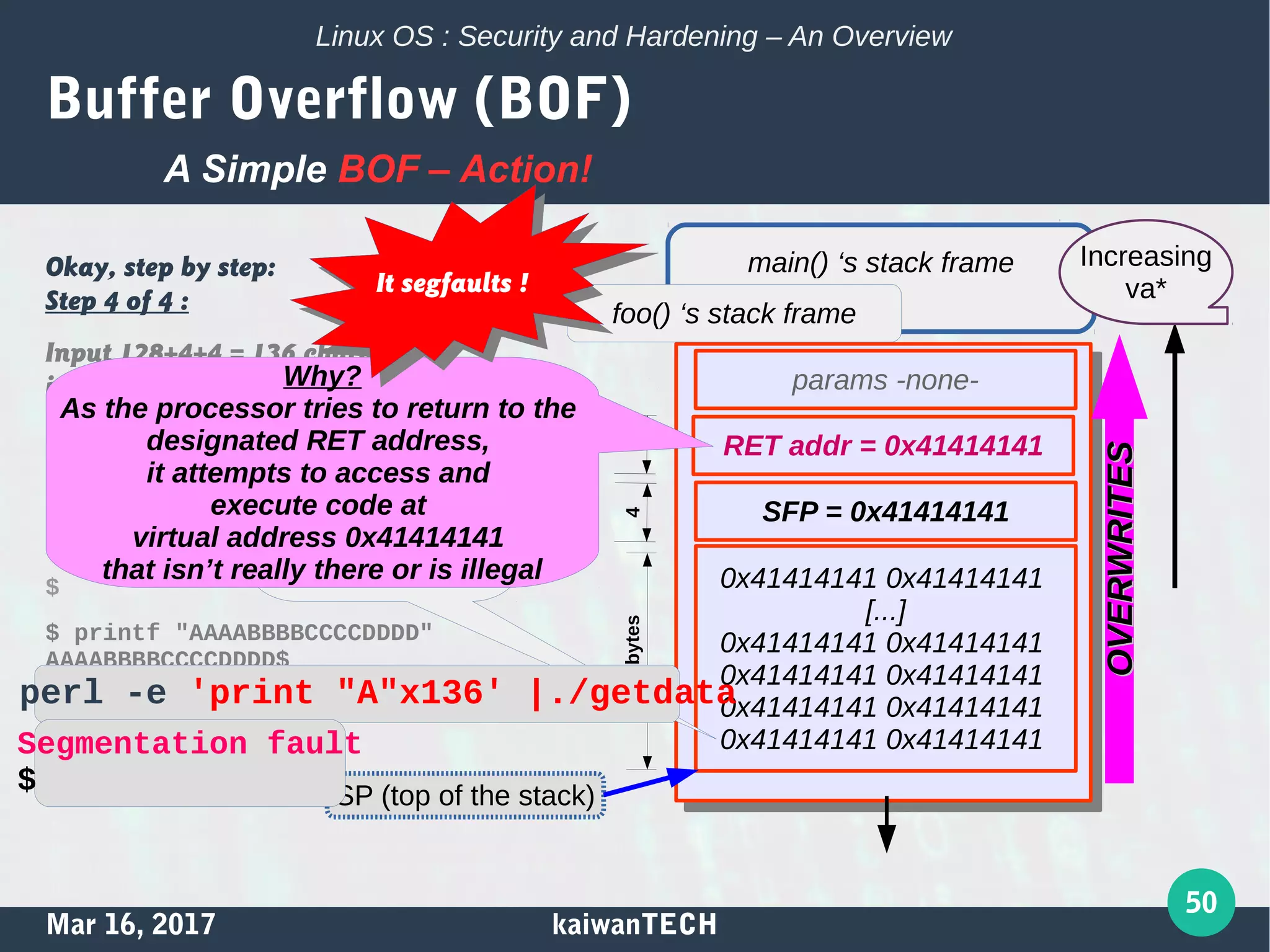 Mar 16, 2017 kaiwanTECH
50
Linux OS : Security and Hardening – An Overview
Buffer Overflow (BOF)
Okay, step by step:
Step 4 of 4 :
Input 128+4+4 = 136 characters
into the local buffer via the gets();
thus Overflowing it!
$ gcc getdata.c -o getdata
[...]
$
$ printf "AAAABBBBCCCCDDDD"
AAAABBBBCCCCDDDD$
A Simple BOF – Action!
params -none-
RET addr = 0x41414141
SFP = 0x41414141
0x41414141 0x41414141
[...]
0x41414141 0x41414141
0x41414141 0x41414141
0x41414141 0x41414141
0x41414141 0x41414141
136 chars
(ASCII ‘A’ = 0x41)
written into
the var ‘local’
4128bytes4
main() ‘s stack frame
foo() ‘s stack frame
SP (top of the stack)
Why?
As the processor tries to return to the
designated RET address,
it attempts to access and
execute code at
virtual address 0x41414141
that isn’t really there or is illegal
perl -e 'print "A"x136' |./getdata
Segmentation fault
$
It segfaults !It segfaults !
Increasing
va*
OVERWRITESOVERWRITES
 