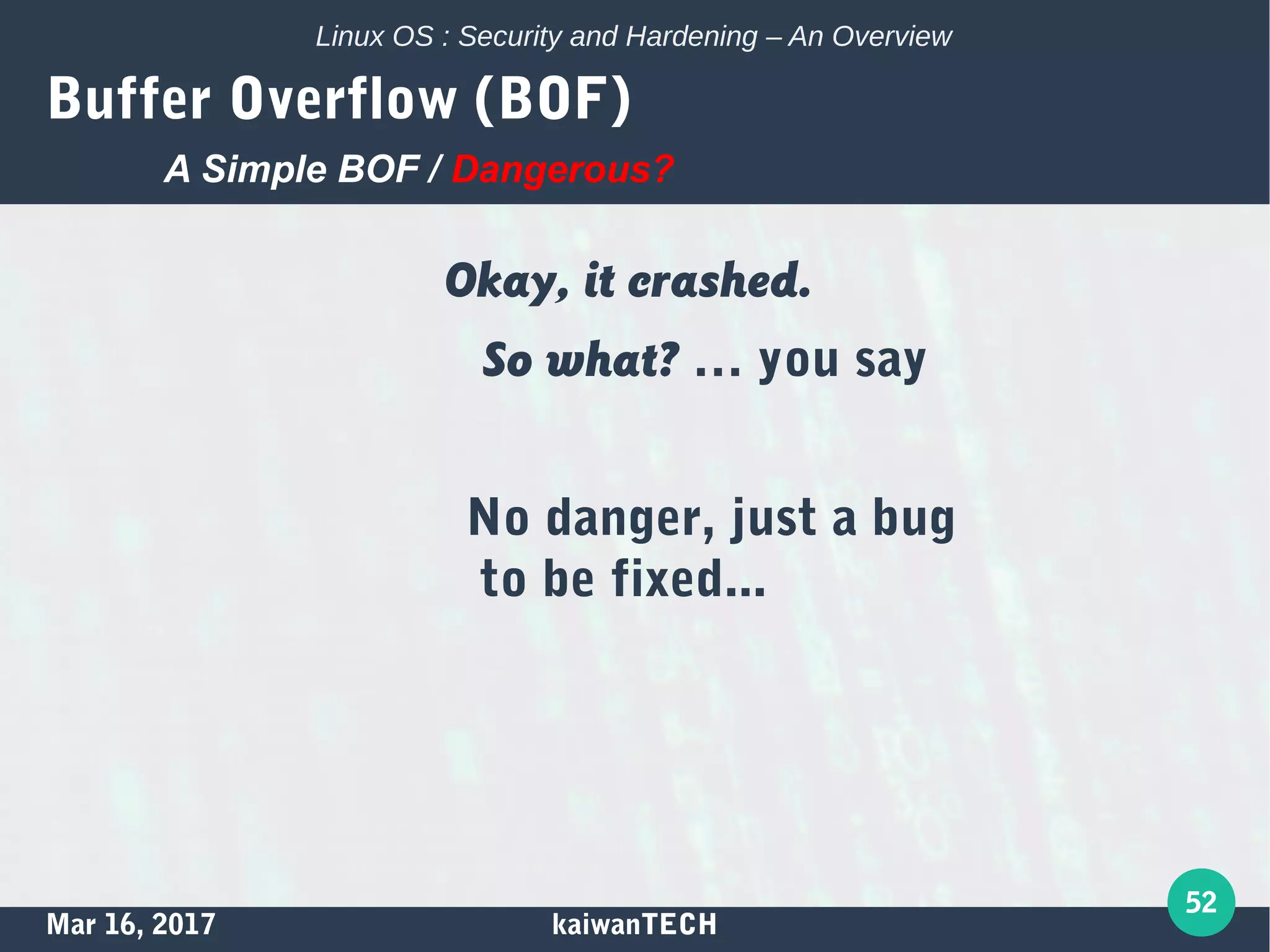 Mar 16, 2017 kaiwanTECH
52
Linux OS : Security and Hardening – An Overview
Buffer Overflow (BOF)
Okay, it crashed.
So what? … you say
No danger, just a bug
to be fixed...
A Simple BOF / Dangerous?
 