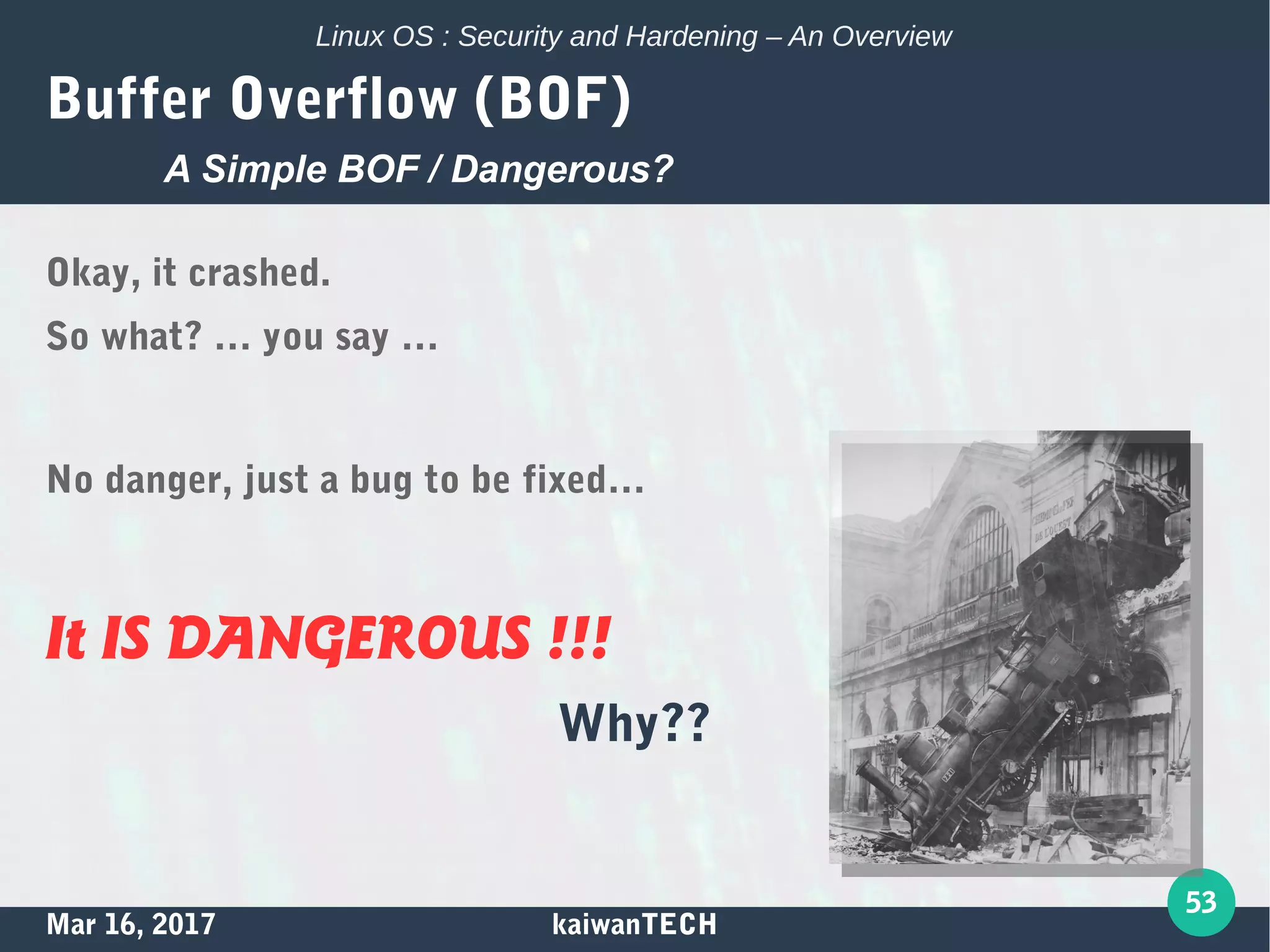 Mar 16, 2017 kaiwanTECH
53
Linux OS : Security and Hardening – An Overview
Buffer Overflow (BOF)
Okay, it crashed.
So what? … you say …
No danger, just a bug to be fixed…
It IS DANGEROUS !!!
Why??
A Simple BOF / Dangerous?
 