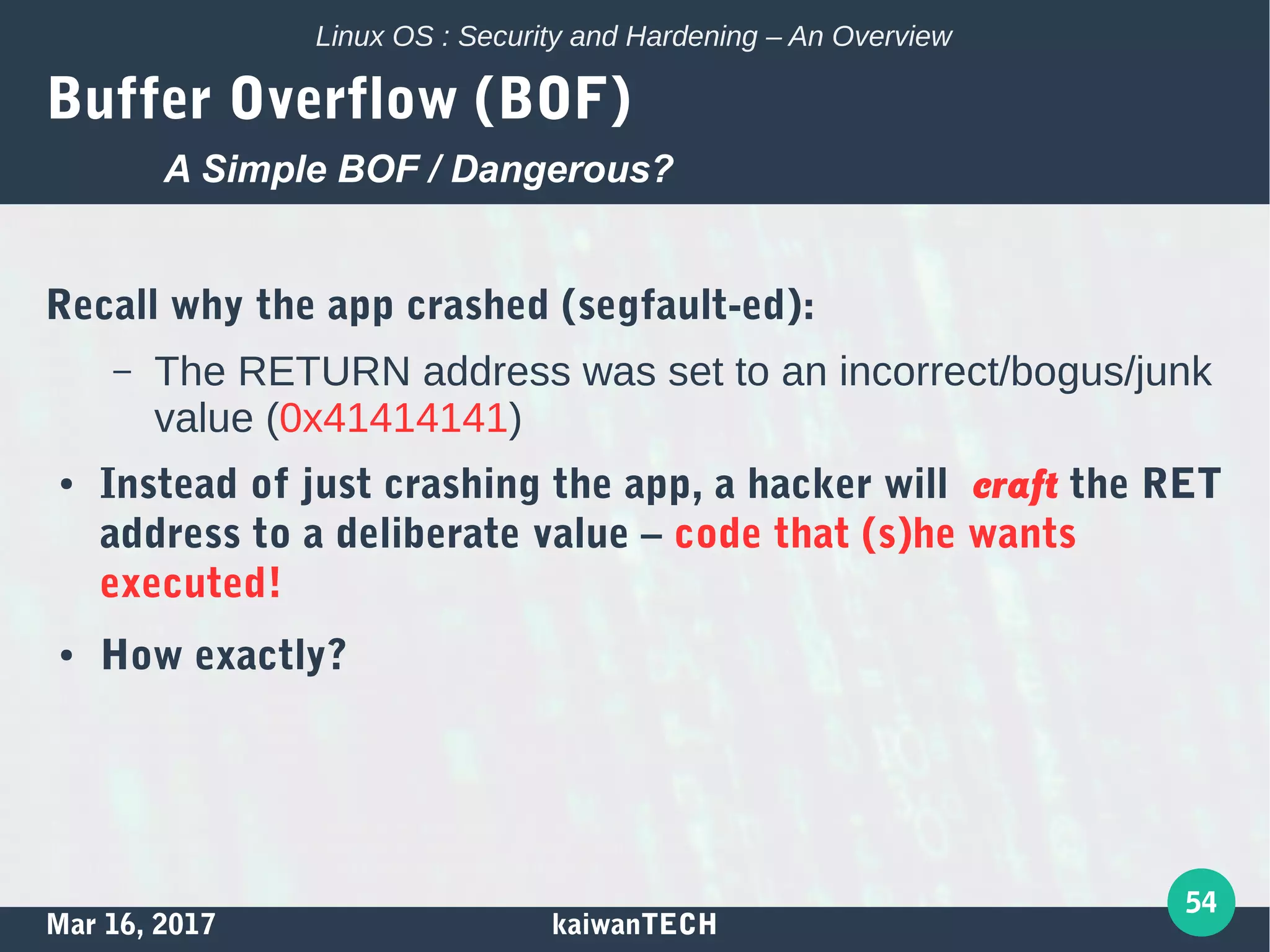 Mar 16, 2017 kaiwanTECH
54
Linux OS : Security and Hardening – An Overview
Buffer Overflow (BOF)
Recall why the app crashed (segfault-ed):
– The RETURN address was set to an incorrect/bogus/junk
value (0x41414141)
● Instead of just crashing the app, a hacker will craft the RET
address to a deliberate value – code that (s)he wants
executed!
● How exactly?
A Simple BOF / Dangerous?
 