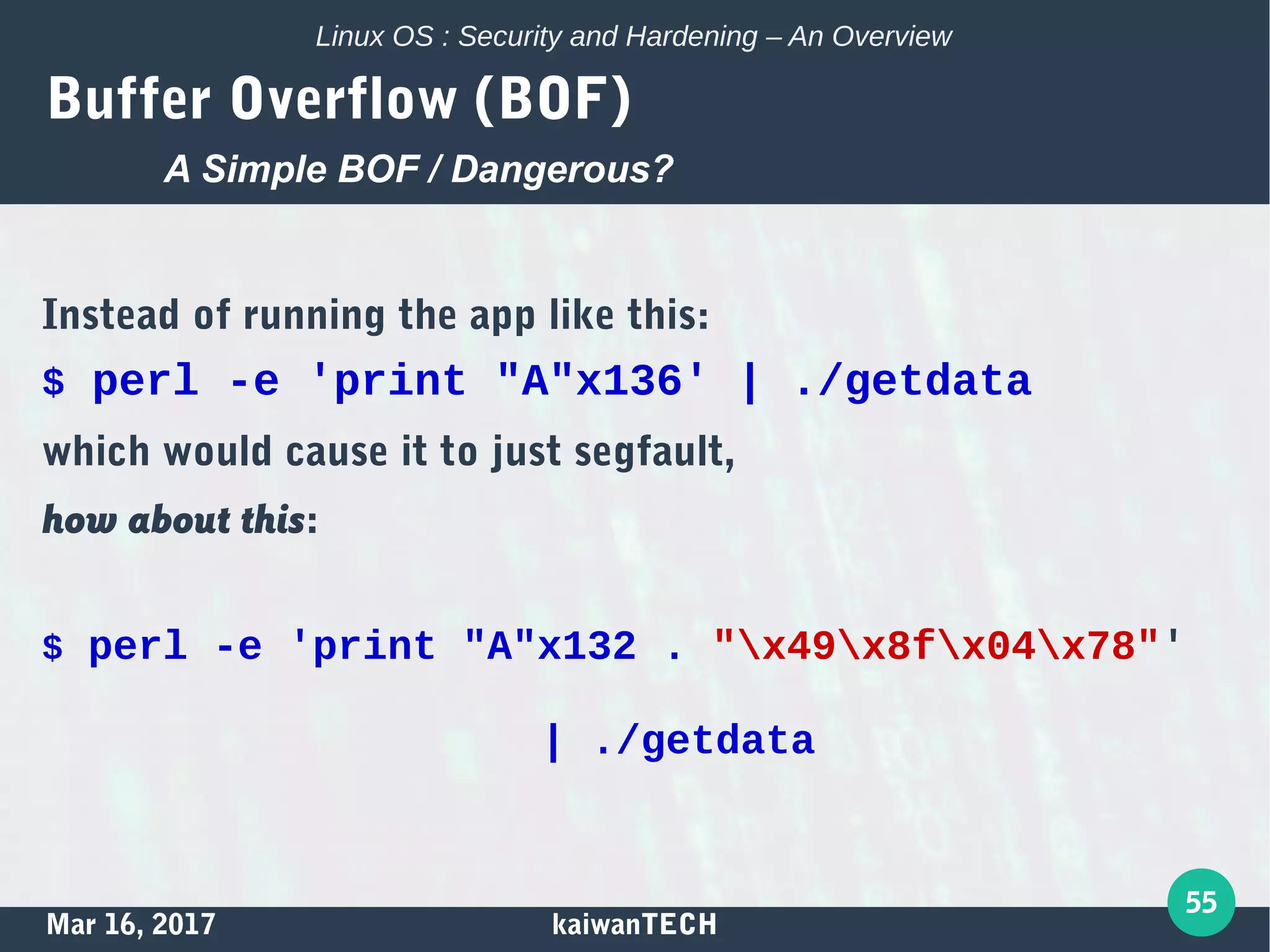 Mar 16, 2017 kaiwanTECH
55
Linux OS : Security and Hardening – An Overview
Buffer Overflow (BOF)
Instead of running the app like this:
$ perl -e 'print "A"x136' | ./getdata
which would cause it to just segfault,
how about this:
$ perl -e 'print "A"x132 . "x49x8fx04x78"'
| ./getdata
A Simple BOF / Dangerous?
 