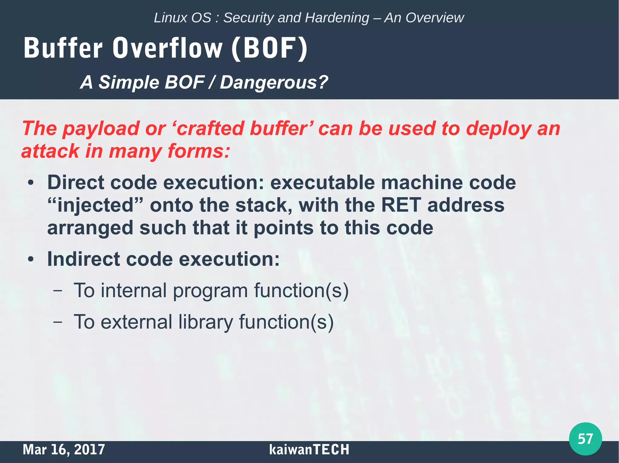 Mar 16, 2017 kaiwanTECH
57
Linux OS : Security and Hardening – An Overview
Buffer Overflow (BOF)
The payload or ‘crafted buffer’ can be used to deploy an
attack in many forms:
● Direct code execution: executable machine code
“injected” onto the stack, with the RET address
arranged such that it points to this code
● Indirect code execution:
– To internal program function(s)
– To external library function(s)
A Simple BOF / Dangerous?
 