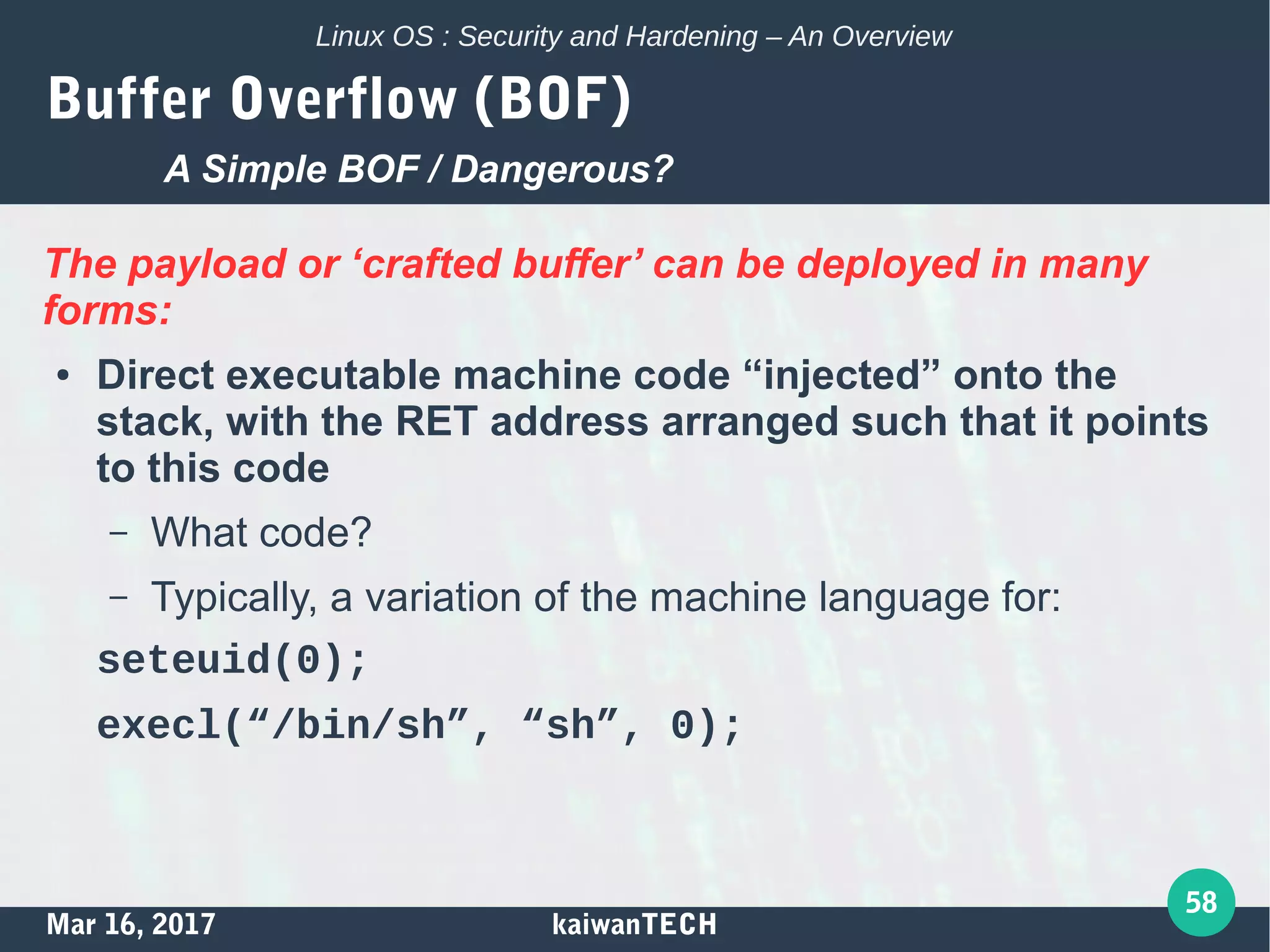 Mar 16, 2017 kaiwanTECH
58
Linux OS : Security and Hardening – An Overview
Buffer Overflow (BOF)
The payload or ‘crafted buffer’ can be deployed in many
forms:
● Direct executable machine code “injected” onto the
stack, with the RET address arranged such that it points
to this code
– What code?
– Typically, a variation of the machine language for:
seteuid(0);
execl(“/bin/sh”, “sh”, 0);
A Simple BOF / Dangerous?
 