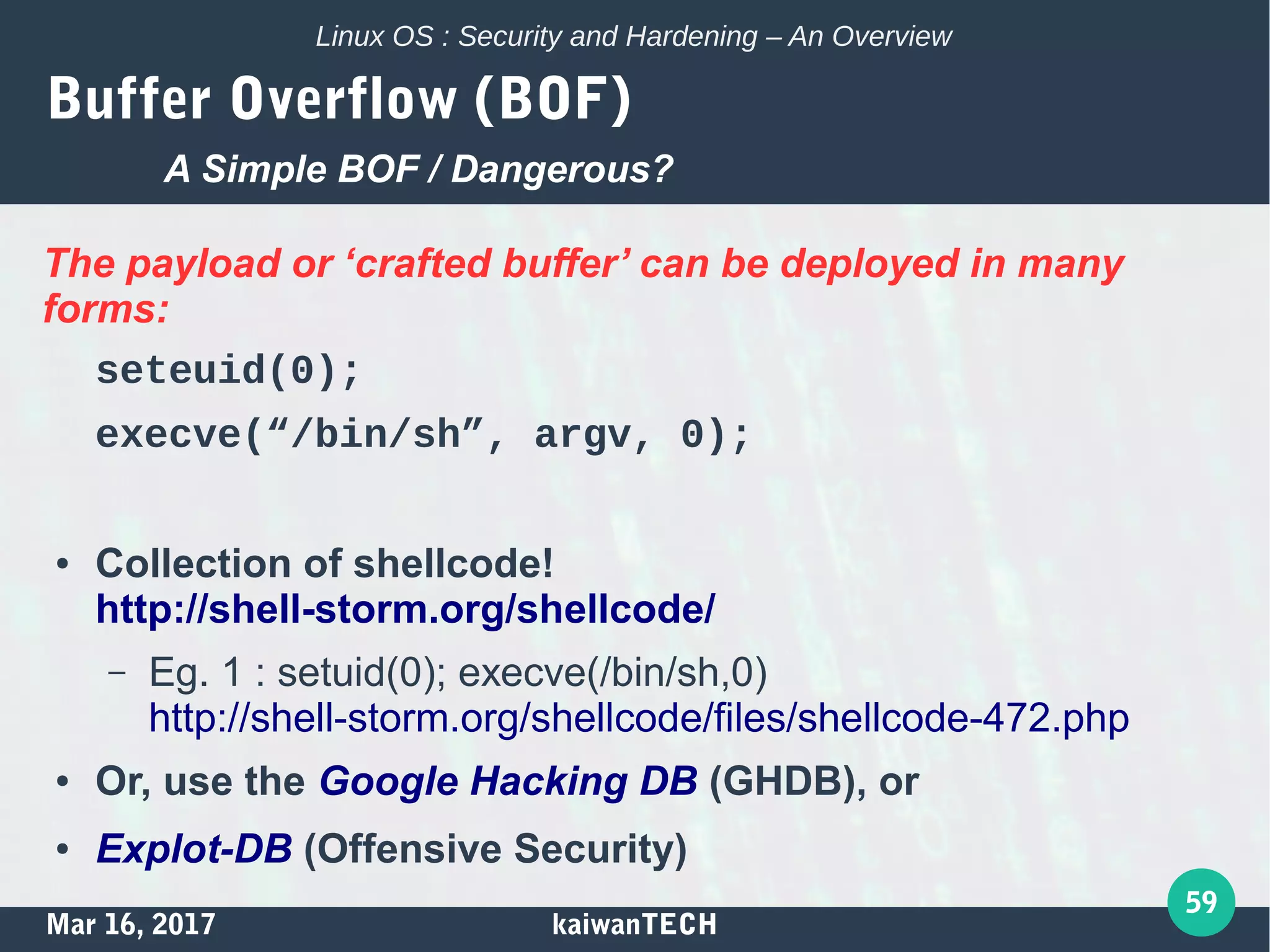 Mar 16, 2017 kaiwanTECH
59
Linux OS : Security and Hardening – An Overview
Buffer Overflow (BOF)
The payload or ‘crafted buffer’ can be deployed in many
forms:
seteuid(0);
execve(“/bin/sh”, argv, 0);
● Collection of shellcode!
http://shell-storm.org/shellcode/
– Eg. 1 : setuid(0); execve(/bin/sh,0)
http://shell-storm.org/shellcode/files/shellcode-472.php
● Or, use the Google Hacking DB (GHDB), or
● Explot-DB (Offensive Security)
A Simple BOF / Dangerous?
 