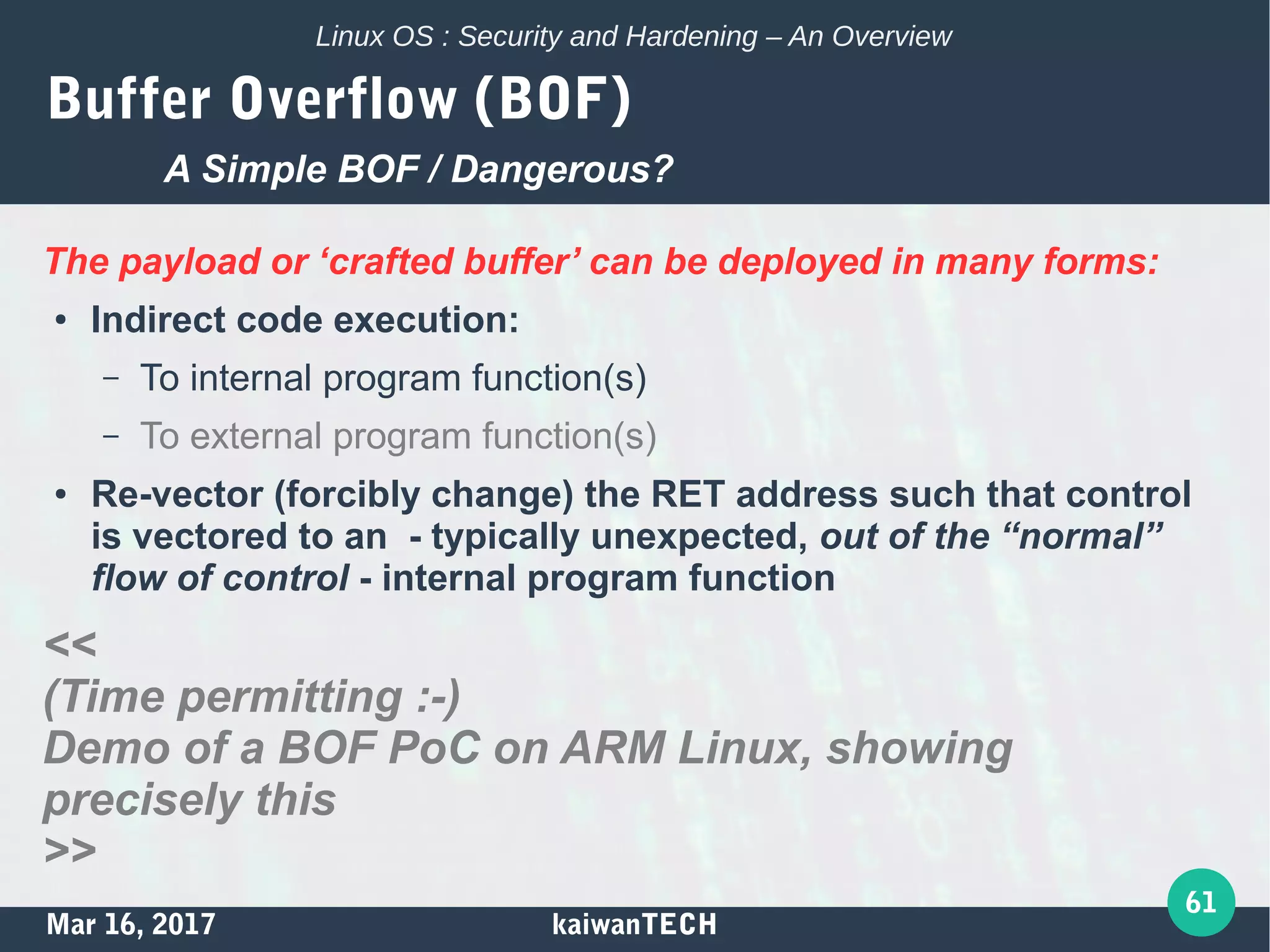 Mar 16, 2017 kaiwanTECH
61
Linux OS : Security and Hardening – An Overview
Buffer Overflow (BOF)
The payload or ‘crafted buffer’ can be deployed in many forms:
● Indirect code execution:
– To internal program function(s)
– To external program function(s)
● Re-vector (forcibly change) the RET address such that control
is vectored to an - typically unexpected, out of the “normal”
flow of control - internal program function
<<
(Time permitting :-)
Demo of a BOF PoC on ARM Linux, showing
precisely this
>>
A Simple BOF / Dangerous?
 