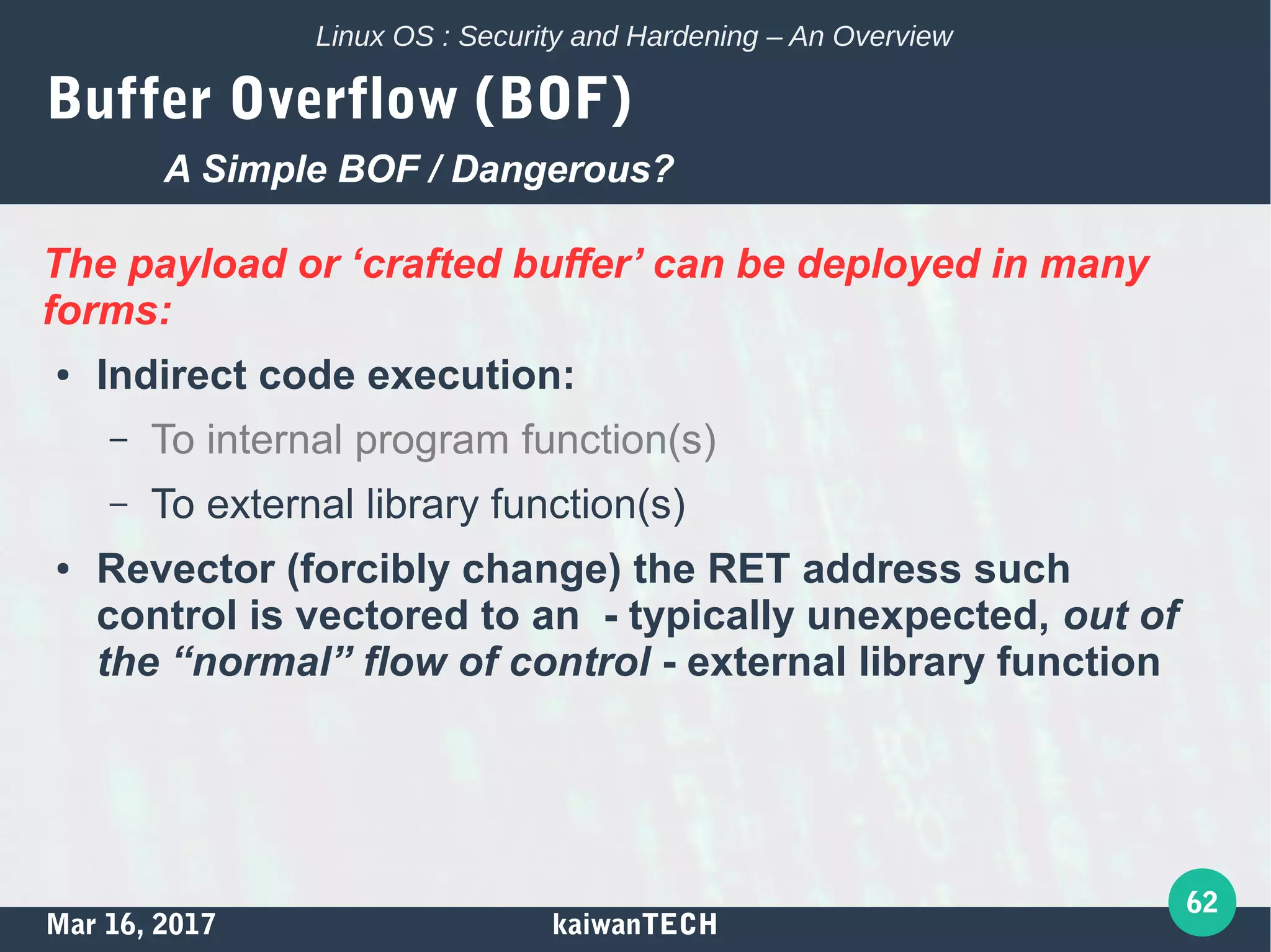 Mar 16, 2017 kaiwanTECH
62
Linux OS : Security and Hardening – An Overview
Buffer Overflow (BOF)
The payload or ‘crafted buffer’ can be deployed in many
forms:
● Indirect code execution:
– To internal program function(s)
– To external library function(s)
● Revector (forcibly change) the RET address such
control is vectored to an - typically unexpected, out of
the “normal” flow of control - external library function
A Simple BOF / Dangerous?
 