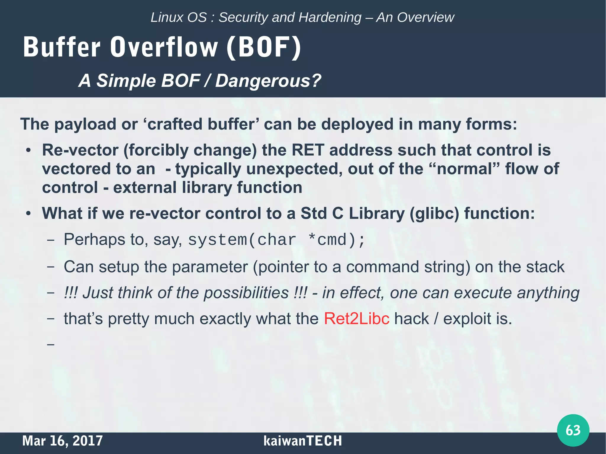 Mar 16, 2017 kaiwanTECH
63
Linux OS : Security and Hardening – An Overview
Buffer Overflow (BOF)
The payload or ‘crafted buffer’ can be deployed in many forms:
● Re-vector (forcibly change) the RET address such that control is
vectored to an - typically unexpected, out of the “normal” flow of
control - external library function
● What if we re-vector control to a Std C Library (glibc) function:
– Perhaps to, say, system(char *cmd);
– Can setup the parameter (pointer to a command string) on the stack
– !!! Just think of the possibilities !!! - in effect, one can execute anything
– that’s pretty much exactly what the Ret2Libc hack / exploit is.
–
A Simple BOF / Dangerous?
 