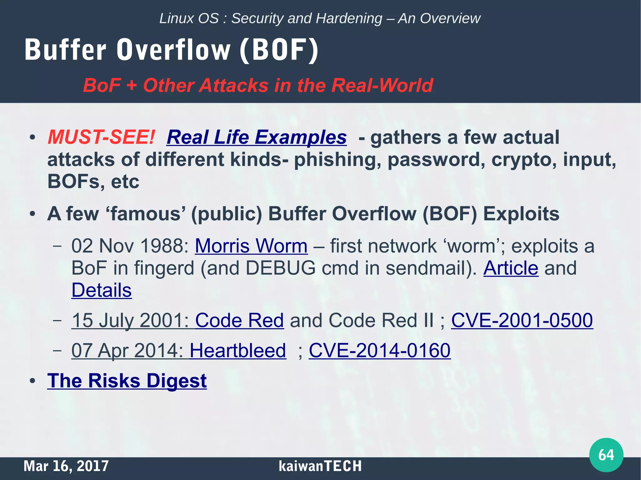 Mar 16, 2017 kaiwanTECH
64
Linux OS : Security and Hardening – An Overview
Buffer Overflow (BOF)
● MUST-SEE! Real Life Examples - gathers a few actual
attacks of different kinds- phishing, password, crypto, input,
BOFs, etc
● A few ‘famous’ (public) Buffer Overflow (BOF) Exploits
– 02 Nov 1988: Morris Worm – first network ‘worm’; exploits a
BoF in fingerd (and DEBUG cmd in sendmail). Article and
Details
– 15 July 2001: Code Red and Code Red II ; CVE-2001-0500
– 07 Apr 2014: Heartbleed ; CVE-2014-0160
● The Risks Digest
BoF + Other Attacks in the Real-World
 