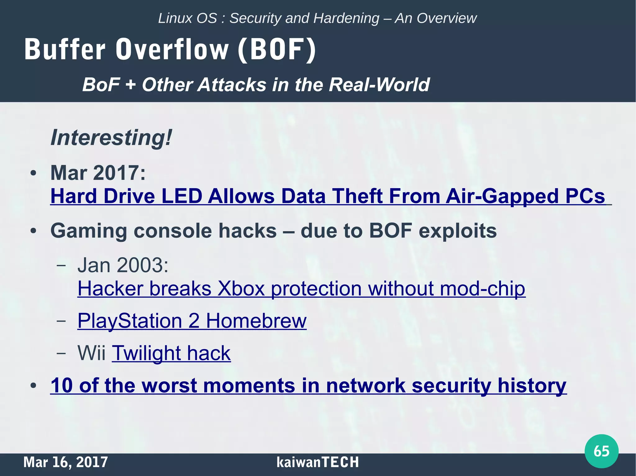Mar 16, 2017 kaiwanTECH
65
Linux OS : Security and Hardening – An Overview
Buffer Overflow (BOF)
Interesting!
● Mar 2017:
Hard Drive LED Allows Data Theft From Air-Gapped PCs
● Gaming console hacks – due to BOF exploits
– Jan 2003:
Hacker breaks Xbox protection without mod-chip
– PlayStation 2 Homebrew
– Wii Twilight hack
● 10 of the worst moments in network security history
BoF + Other Attacks in the Real-World
 