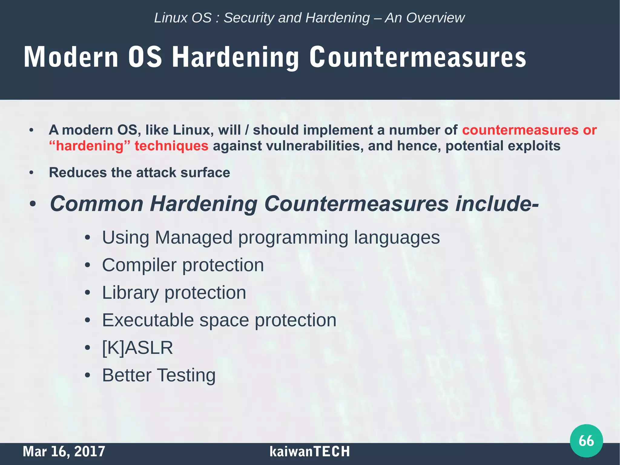 Mar 16, 2017 kaiwanTECH
66
Linux OS : Security and Hardening – An Overview
Modern OS Hardening Countermeasures
● A modern OS, like Linux, will / should implement a number of countermeasures or
“hardening” techniques against vulnerabilities, and hence, potential exploits
● Reduces the attack surface
● Common Hardening Countermeasures include-
● Using Managed programming languages
● Compiler protection
● Library protection
● Executable space protection
● [K]ASLR
● Better Testing
 