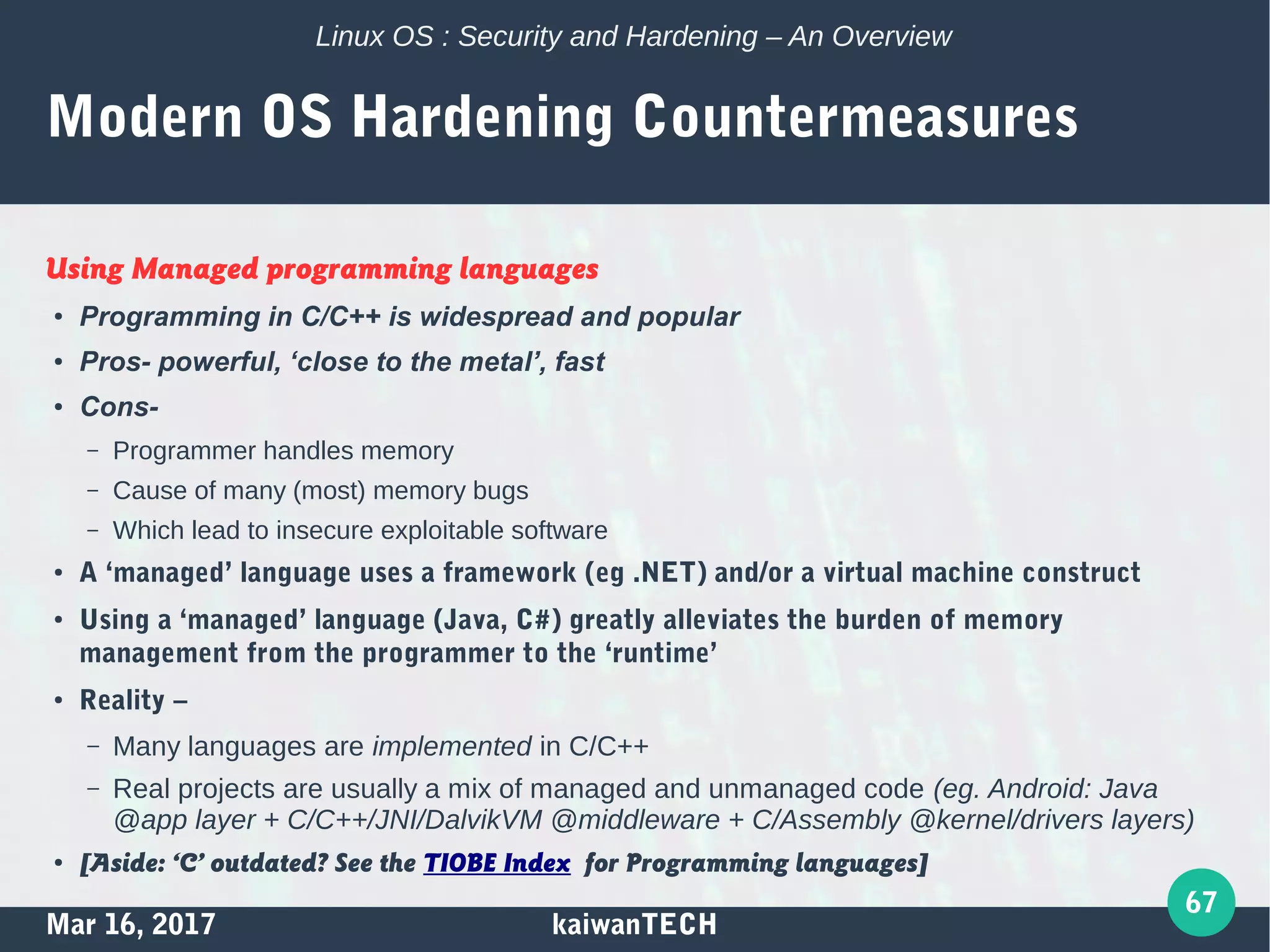 Mar 16, 2017 kaiwanTECH
67
Linux OS : Security and Hardening – An Overview
Modern OS Hardening Countermeasures
Using Managed programming languages
●
Programming in C/C++ is widespread and popular
●
Pros- powerful, ‘close to the metal’, fast
●
Cons-
– Programmer handles memory
– Cause of many (most) memory bugs
– Which lead to insecure exploitable software
●
A ‘managed’ language uses a framework (eg .NET) and/or a virtual machine construct
●
Using a ‘managed’ language (Java, C#) greatly alleviates the burden of memory
management from the programmer to the ‘runtime’
●
Reality –
– Many languages are implemented in C/C++
– Real projects are usually a mix of managed and unmanaged code (eg. Android: Java
@app layer + C/C++/JNI/DalvikVM @middleware + C/Assembly @kernel/drivers layers)
● [Aside: ‘C’ outdated? See the TIOBE Index for Programming languages]
 