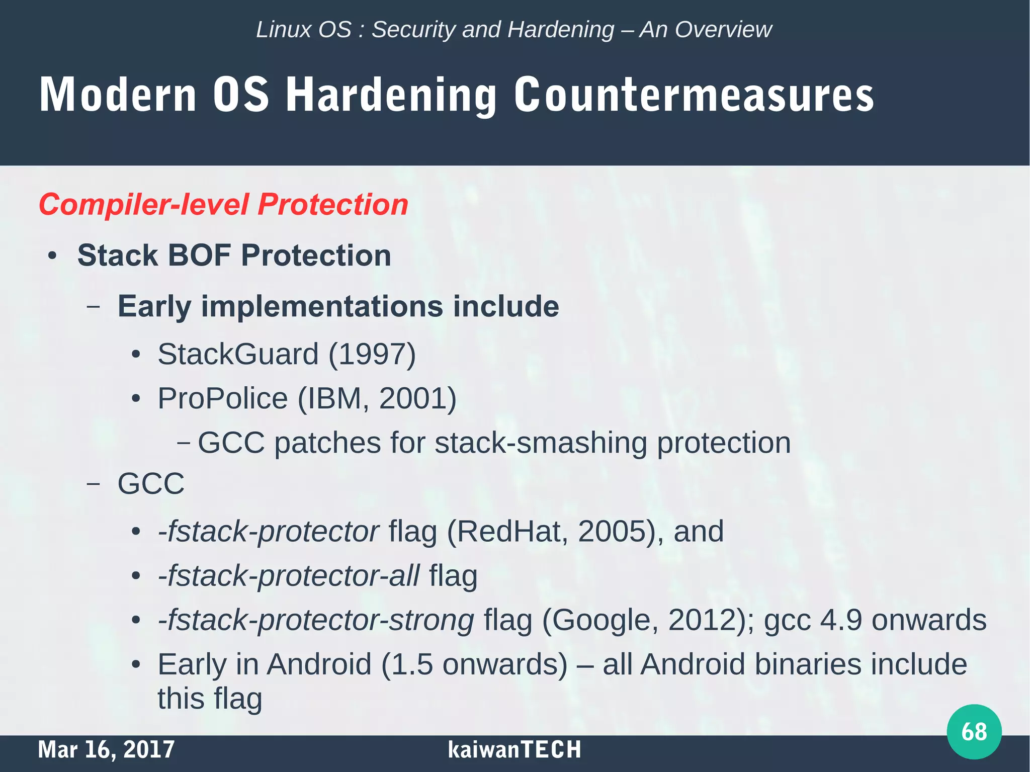 Mar 16, 2017 kaiwanTECH
68
Linux OS : Security and Hardening – An Overview
Modern OS Hardening Countermeasures
Compiler-level Protection
● Stack BOF Protection
– Early implementations include
● StackGuard (1997)
● ProPolice (IBM, 2001)
– GCC patches for stack-smashing protection
– GCC
● -fstack-protector flag (RedHat, 2005), and
● -fstack-protector-all flag
● -fstack-protector-strong flag (Google, 2012); gcc 4.9 onwards
● Early in Android (1.5 onwards) – all Android binaries include
this flag
 