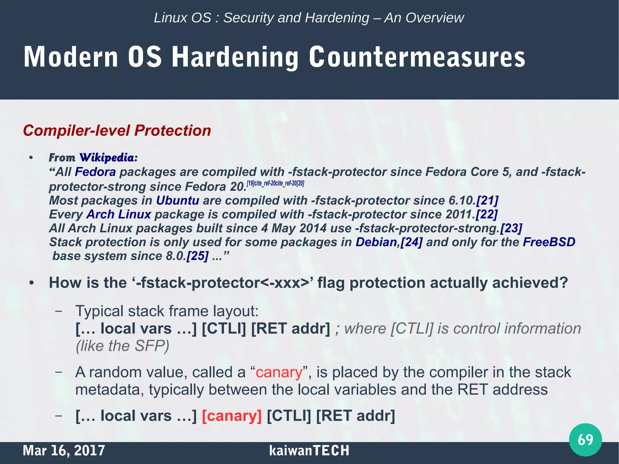Mar 16, 2017 kaiwanTECH
69
Linux OS : Security and Hardening – An Overview
Modern OS Hardening Countermeasures
Compiler-level Protection
● From Wikipedia:
“All Fedora packages are compiled with -fstack-protector since Fedora Core 5, and -fstack-
protector-strong since Fedora 20.[19]cite_ref-20cite_ref-20[20]
Most packages in Ubuntu are compiled with -fstack-protector since 6.10.[21]
Every Arch Linux package is compiled with -fstack-protector since 2011.[22]
All Arch Linux packages built since 4 May 2014 use -fstack-protector-strong.[23]
Stack protection is only used for some packages in Debian,[24] and only for the FreeBSD
base system since 8.0.[25] ...”
● How is the ‘-fstack-protector<-xxx>’ flag protection actually achieved?
– Typical stack frame layout:
[… local vars …] [CTLI] [RET addr] ; where [CTLI] is control information
(like the SFP)
– A random value, called a “canary”, is placed by the compiler in the stack
metadata, typically between the local variables and the RET address
– [… local vars …] [canary] [CTLI] [RET addr]
 
