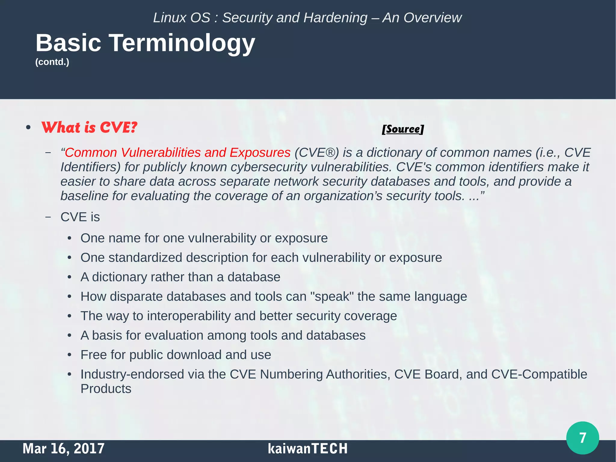 Mar 16, 2017 kaiwanTECH
7
Linux OS : Security and Hardening – An Overview
Basic Terminology
(contd.)
● What is CVE? [Source]
– “Common Vulnerabilities and Exposures (CVE®) is a dictionary of common names (i.e., CVE
Identifiers) for publicly known cybersecurity vulnerabilities. CVE's common identifiers make it
easier to share data across separate network security databases and tools, and provide a
baseline for evaluating the coverage of an organization’s security tools. ...”
– CVE is
● One name for one vulnerability or exposure
● One standardized description for each vulnerability or exposure
● A dictionary rather than a database
● How disparate databases and tools can "speak" the same language
● The way to interoperability and better security coverage
● A basis for evaluation among tools and databases
● Free for public download and use
● Industry-endorsed via the CVE Numbering Authorities, CVE Board, and CVE-Compatible
Products
 