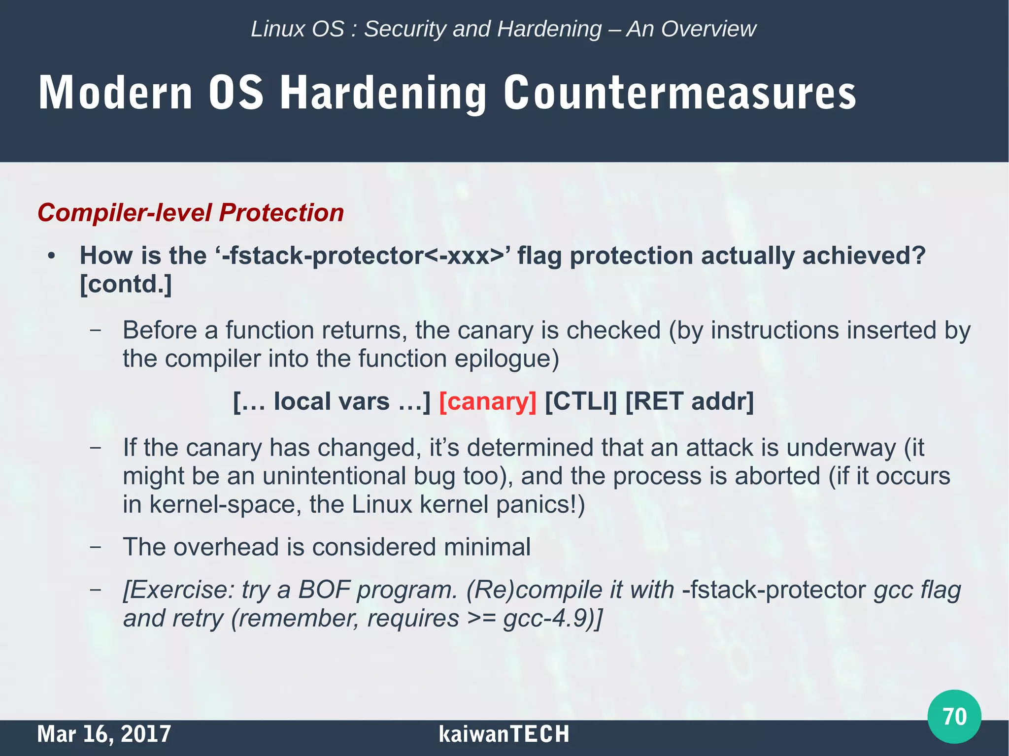 Mar 16, 2017 kaiwanTECH
70
Linux OS : Security and Hardening – An Overview
Modern OS Hardening Countermeasures
Compiler-level Protection
● How is the ‘-fstack-protector<-xxx>’ flag protection actually achieved?
[contd.]
– Before a function returns, the canary is checked (by instructions inserted by
the compiler into the function epilogue)
[… local vars …] [canary] [CTLI] [RET addr]
– If the canary has changed, it’s determined that an attack is underway (it
might be an unintentional bug too), and the process is aborted (if it occurs
in kernel-space, the Linux kernel panics!)
– The overhead is considered minimal
– [Exercise: try a BOF program. (Re)compile it with -fstack-protector gcc flag
and retry (remember, requires >= gcc-4.9)]
 