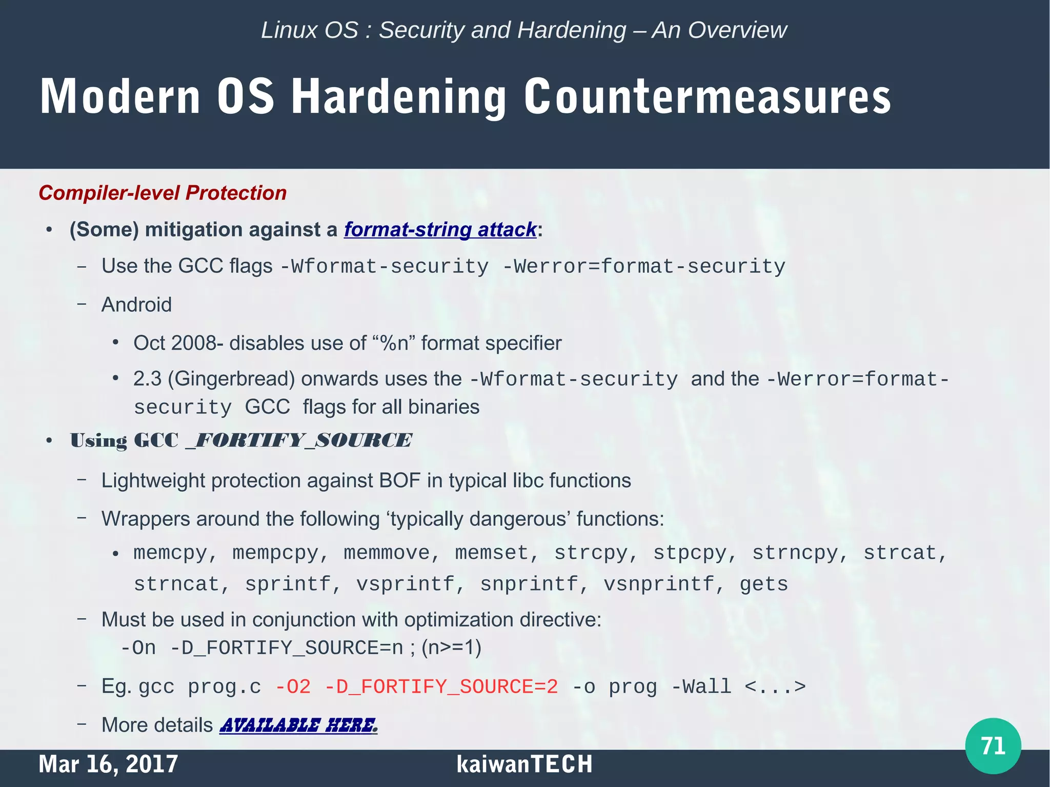 Mar 16, 2017 kaiwanTECH
71
Linux OS : Security and Hardening – An Overview
Modern OS Hardening Countermeasures
Compiler-level Protection
●
(Some) mitigation against a format-string attack:
– Use the GCC flags -Wformat-security -Werror=format-security
– Android
●
Oct 2008- disables use of “%n” format specifier
●
2.3 (Gingerbread) onwards uses the -Wformat-security and the -Werror=format-
security GCC flags for all binaries
● Using GCC _FORTIFY_SOURCE
– Lightweight protection against BOF in typical libc functions
– Wrappers around the following ‘typically dangerous’ functions:
● memcpy, mempcpy, memmove, memset, strcpy, stpcpy, strncpy, strcat,
strncat, sprintf, vsprintf, snprintf, vsnprintf, gets
– Must be used in conjunction with optimization directive:
-On -D_FORTIFY_SOURCE=n ; (n>=1)
– Eg. gcc prog.c -O2 -D_FORTIFY_SOURCE=2 -o prog -Wall <...>
– More details available here.
 