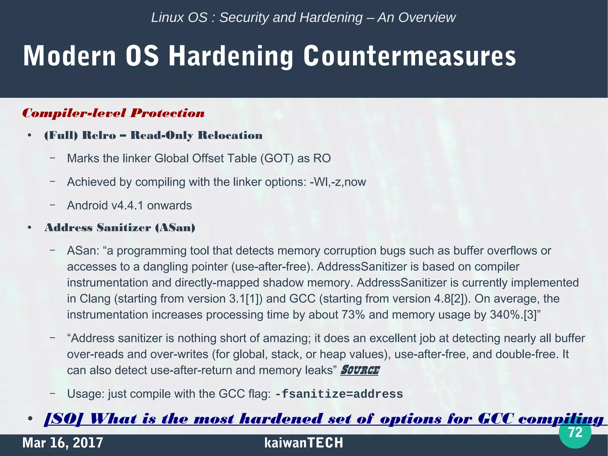 Mar 16, 2017 kaiwanTECH
72
Linux OS : Security and Hardening – An Overview
Modern OS Hardening Countermeasures
Compiler-level Protection
● (Full) Relro – Read-Only Relocation
– Marks the linker Global Offset Table (GOT) as RO
– Achieved by compiling with the linker options: -Wl,-z,now
– Android v4.4.1 onwards
● Address Sanitizer (ASan)
– ASan: “a programming tool that detects memory corruption bugs such as buffer overflows or
accesses to a dangling pointer (use-after-free). AddressSanitizer is based on compiler
instrumentation and directly-mapped shadow memory. AddressSanitizer is currently implemented
in Clang (starting from version 3.1[1]) and GCC (starting from version 4.8[2]). On average, the
instrumentation increases processing time by about 73% and memory usage by 340%.[3]”
– “Address sanitizer is nothing short of amazing; it does an excellent job at detecting nearly all buffer
over-reads and over-writes (for global, stack, or heap values), use-after-free, and double-free. It
can also detect use-after-return and memory leaks” Source
– Usage: just compile with the GCC flag: -fsanitize=address
● [SO] What is the most hardened set of options for GCC compiling
 