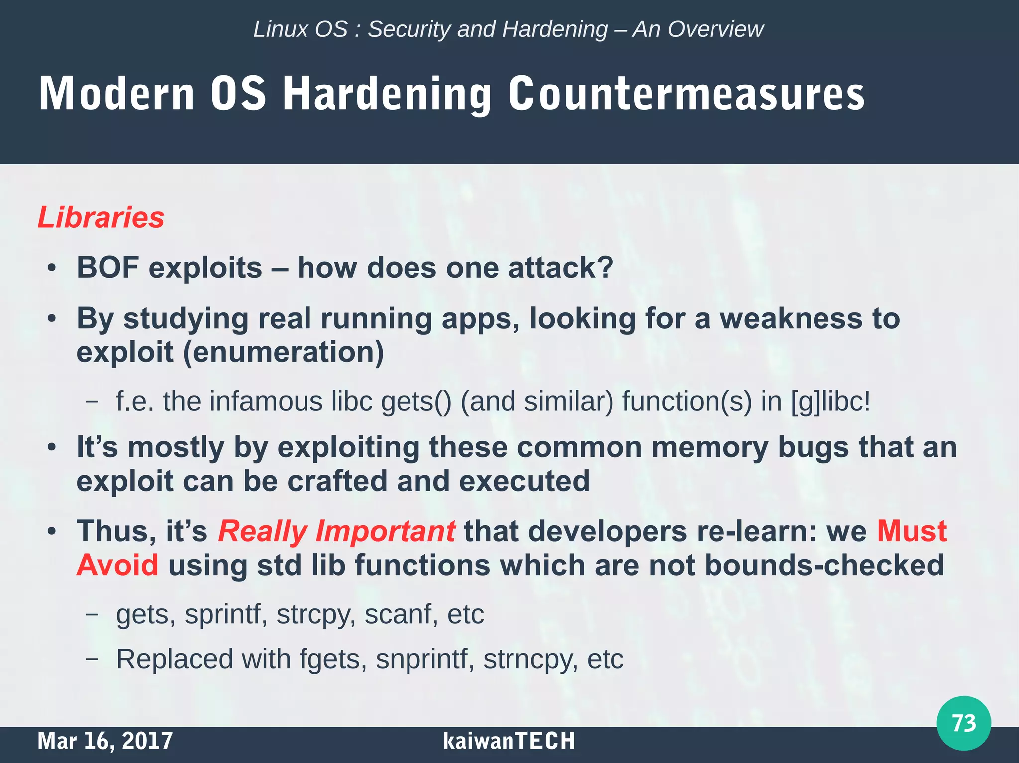Mar 16, 2017 kaiwanTECH
73
Linux OS : Security and Hardening – An Overview
Modern OS Hardening Countermeasures
Libraries
● BOF exploits – how does one attack?
● By studying real running apps, looking for a weakness to
exploit (enumeration)
– f.e. the infamous libc gets() (and similar) function(s) in [g]libc!
● It’s mostly by exploiting these common memory bugs that an
exploit can be crafted and executed
● Thus, it’s Really Important that developers re-learn: we Must
Avoid using std lib functions which are not bounds-checked
– gets, sprintf, strcpy, scanf, etc
– Replaced with fgets, snprintf, strncpy, etc
 