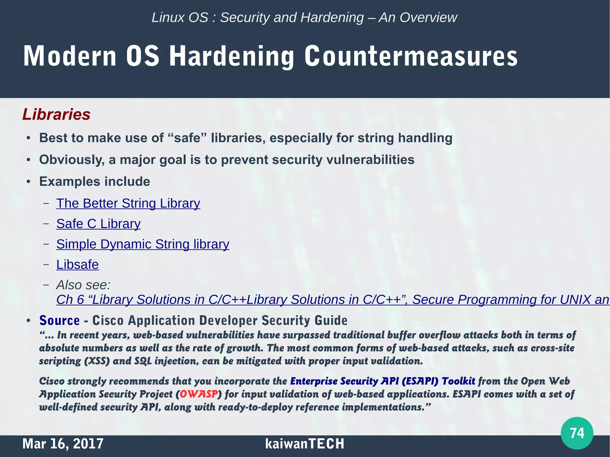 Mar 16, 2017 kaiwanTECH
74
Linux OS : Security and Hardening – An Overview
Modern OS Hardening Countermeasures
Libraries
● Best to make use of “safe” libraries, especially for string handling
● Obviously, a major goal is to prevent security vulnerabilities
● Examples include
– The Better String Library
– Safe C Library
– Simple Dynamic String library
– Libsafe
– Also see:
Ch 6 “Library Solutions in C/C++Library Solutions in C/C++”, Secure Programming for UNIX and
● Source - Cisco Application Developer Security Guide
“… In recent years, web-based vulnerabilities have surpassed traditional buffer overflow attacks both in terms of
absolute numbers as well as the rate of growth. The most common forms of web-based attacks, such as cross-site
scripting (XSS) and SQL injection, can be mitigated with proper input validation.
Cisco strongly recommends that you incorporate the Enterprise Security API (ESAPI) Toolkit from the Open Web
Application Security Project (OWASP) for input validation of web-based applications. ESAPI comes with a set of
well-defined security API, along with ready-to-deploy reference implementations.”
 
