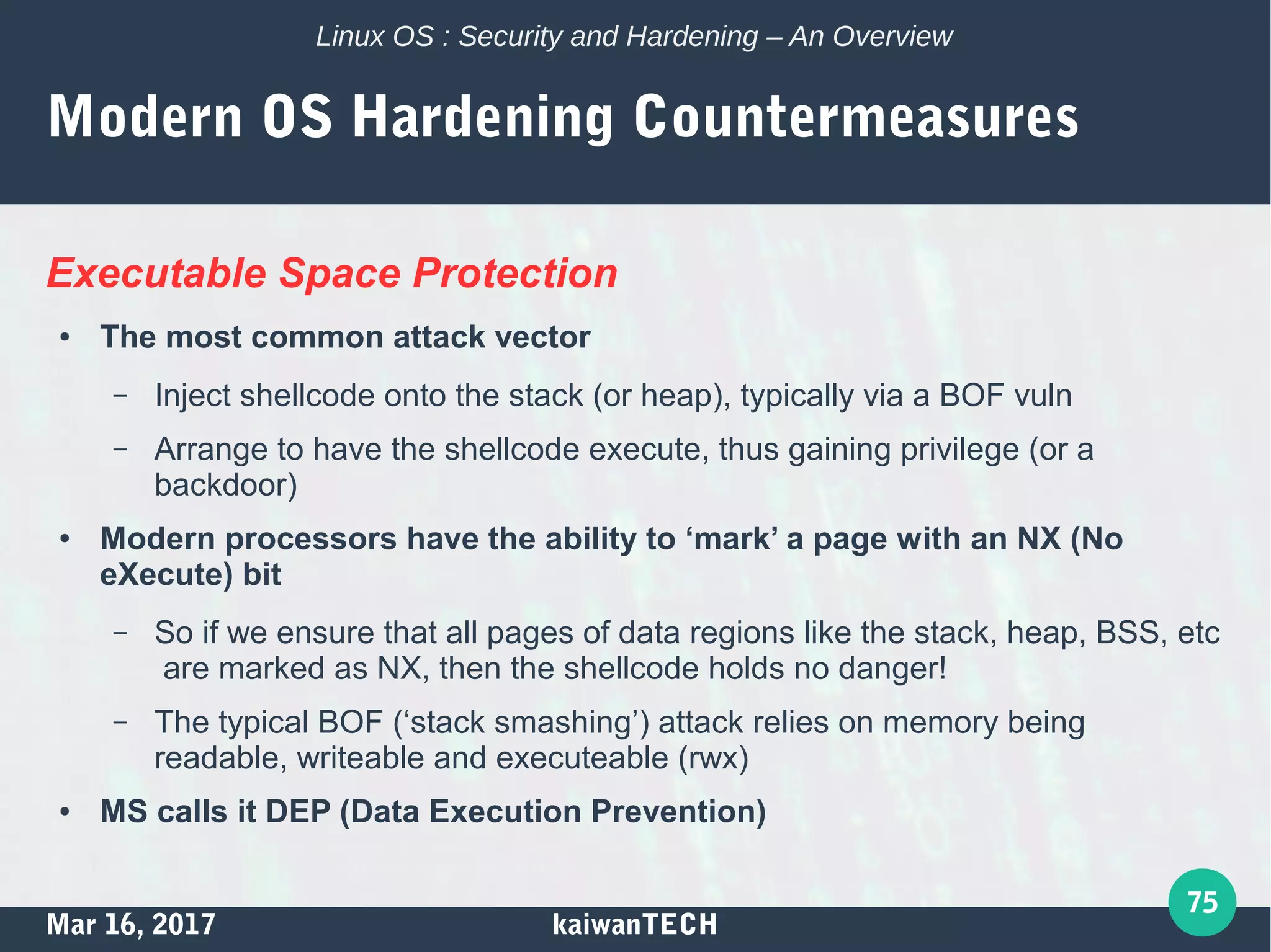 Mar 16, 2017 kaiwanTECH
75
Linux OS : Security and Hardening – An Overview
Modern OS Hardening Countermeasures
Executable Space Protection
● The most common attack vector
– Inject shellcode onto the stack (or heap), typically via a BOF vuln
– Arrange to have the shellcode execute, thus gaining privilege (or a
backdoor)
● Modern processors have the ability to ‘mark’ a page with an NX (No
eXecute) bit
– So if we ensure that all pages of data regions like the stack, heap, BSS, etc
are marked as NX, then the shellcode holds no danger!
– The typical BOF (‘stack smashing’) attack relies on memory being
readable, writeable and executeable (rwx)
● MS calls it DEP (Data Execution Prevention)
 