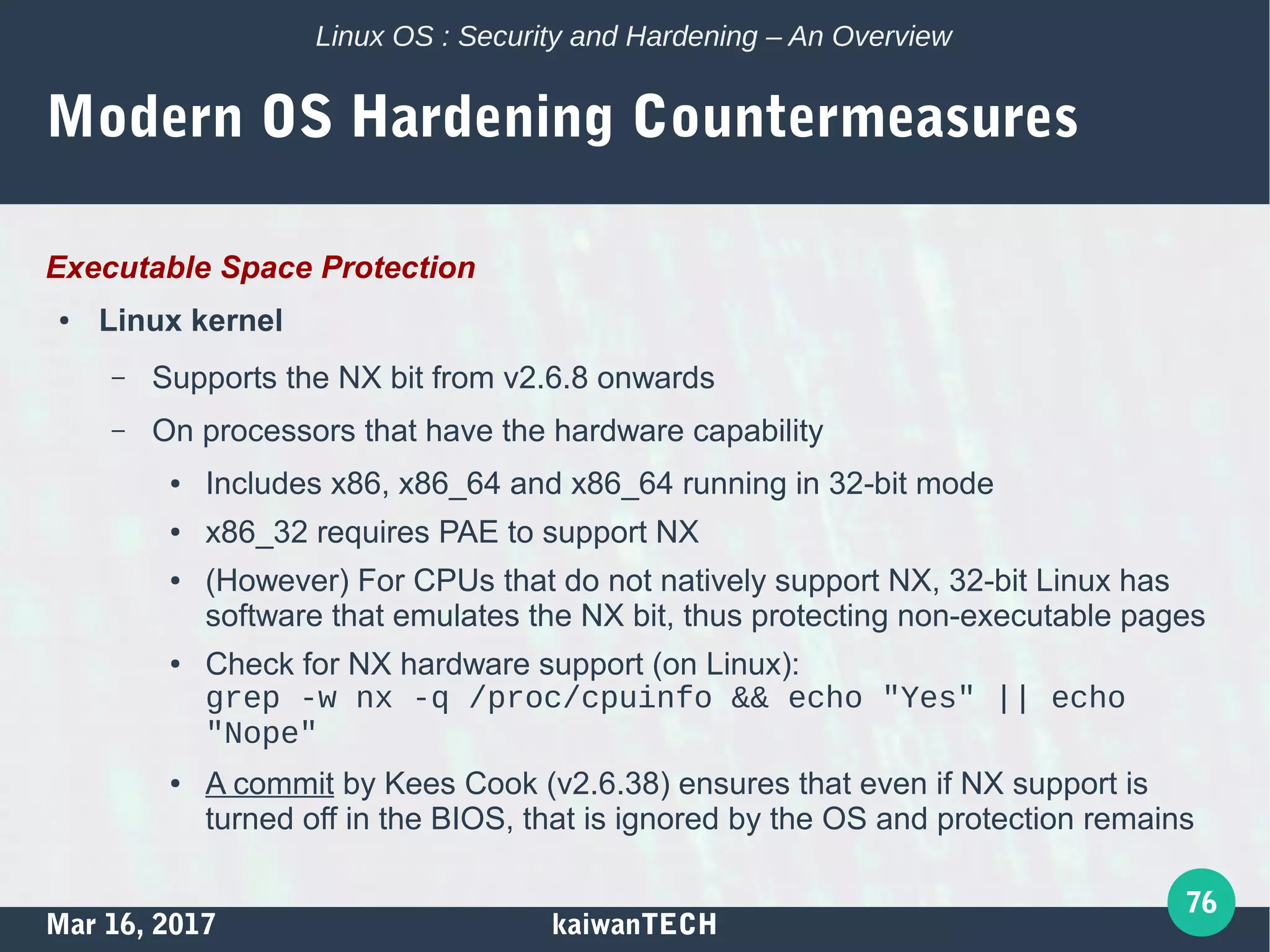 Mar 16, 2017 kaiwanTECH
76
Linux OS : Security and Hardening – An Overview
Modern OS Hardening Countermeasures
Executable Space Protection
● Linux kernel
– Supports the NX bit from v2.6.8 onwards
– On processors that have the hardware capability
● Includes x86, x86_64 and x86_64 running in 32-bit mode
● x86_32 requires PAE to support NX
● (However) For CPUs that do not natively support NX, 32-bit Linux has
software that emulates the NX bit, thus protecting non-executable pages
● Check for NX hardware support (on Linux):
grep -w nx -q /proc/cpuinfo && echo "Yes" || echo
"Nope"
● A commit by Kees Cook (v2.6.38) ensures that even if NX support is
turned off in the BIOS, that is ignored by the OS and protection remains
 
