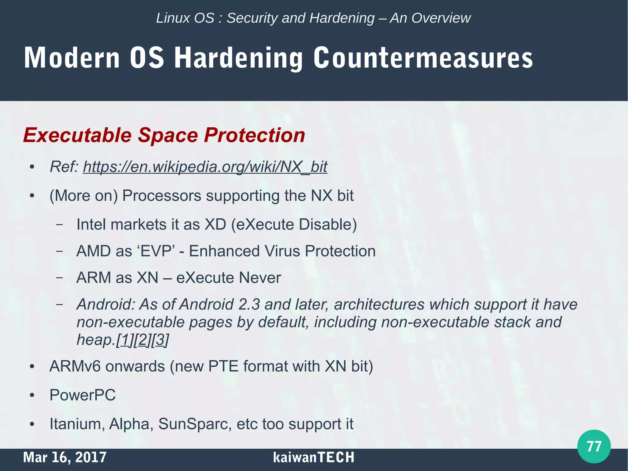 Mar 16, 2017 kaiwanTECH
77
Linux OS : Security and Hardening – An Overview
Modern OS Hardening Countermeasures
Executable Space Protection
● Ref: https://en.wikipedia.org/wiki/NX_bit
● (More on) Processors supporting the NX bit
– Intel markets it as XD (eXecute Disable)
– AMD as ‘EVP’ - Enhanced Virus Protection
– ARM as XN – eXecute Never
– Android: As of Android 2.3 and later, architectures which support it have
non-executable pages by default, including non-executable stack and
heap.[1][2][3]
● ARMv6 onwards (new PTE format with XN bit)
● PowerPC
● Itanium, Alpha, SunSparc, etc too support it
 