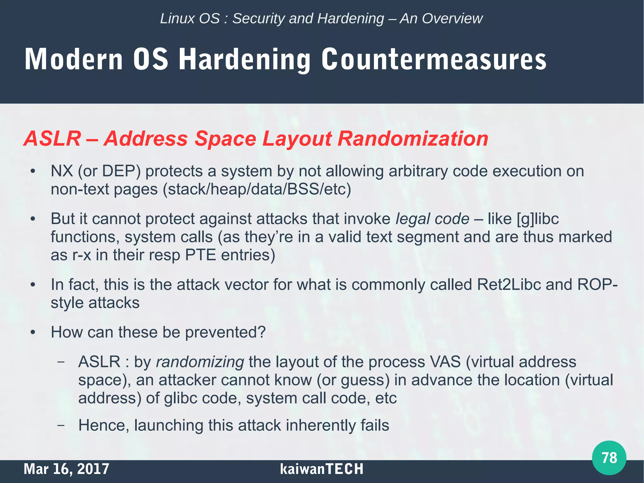 Mar 16, 2017 kaiwanTECH
78
Linux OS : Security and Hardening – An Overview
Modern OS Hardening Countermeasures
ASLR – Address Space Layout Randomization
● NX (or DEP) protects a system by not allowing arbitrary code execution on
non-text pages (stack/heap/data/BSS/etc)
● But it cannot protect against attacks that invoke legal code – like [g]libc
functions, system calls (as they’re in a valid text segment and are thus marked
as r-x in their resp PTE entries)
● In fact, this is the attack vector for what is commonly called Ret2Libc and ROP-
style attacks
● How can these be prevented?
– ASLR : by randomizing the layout of the process VAS (virtual address
space), an attacker cannot know (or guess) in advance the location (virtual
address) of glibc code, system call code, etc
– Hence, launching this attack inherently fails
 